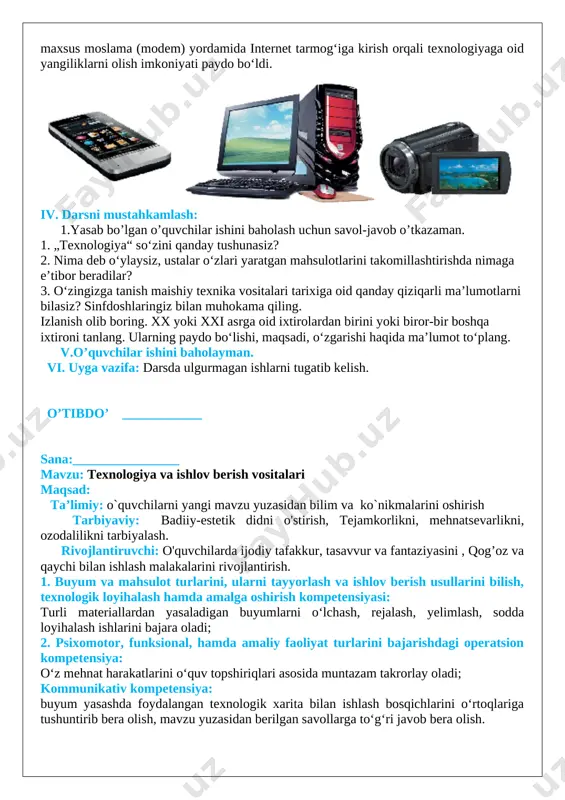 gan. xx asrda odamlar ma’lumotlarni saqlashning yangi usullarini ishlab chiqdilar. maxsus texnik vositalarni — televizorlar, mobil telefonlar, foto va video kameralar, kompyuterlarni yaratdilar. kompyuter, telefon va maxsus moslama (modem) yordamida internet tarmog‘iga kirish orqali texnologiyaga oid yangiliklarni olish imkoniyati paydo bo‘ldi. [image: image2.png] iv. darsni mustahkamlash: 1.yasab bo’lgan o’quvchilar ishini baholash uchun savol-javob o’tkazaman. 1. „texnologiya“ so‘zini qanday tushunasiz? 2. nima deb o‘ylaysiz, ustalar o‘zlari yaratgan mahsulotlarini takomillashtirishda nimaga e’tibor beradilar? 3. o‘zingizga tanish maishiy texnika vositalari tarixiga oid qanday qiziqarli ma’lumotlarni bilasiz? sinfdoshlaringiz bilan muhokama qiling. izlanish olib boring. xx yoki xxi asrga oid ixtirolardan birini yoki biror-bir boshqa ixtironi tanlang. ularning paydo bo‘lishi, maqsadi, o‘zgarishi haqida ma’lumot to‘plang. v.o’quvchilar ishini baholayman. vi. uyga vazifa: darsda ulgurmagan ishlarni tugatib kelish. o’tibdo’ ____________ sana:________________ mavzu: texnologiya va ishlov berish vositalari maqsad: ta’limiy: o`quvchilarni yangi mavzu yuzasidan bilim va ko`nikmalarini oshirish tarbiyaviy: badiiy-estetik didni o'stirish, tejamkorlikni, mehnatsevarlikni, ozodalilikni tarbiyalash. rivojlantiruvchi: o'quvchilarda …