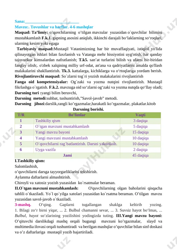 _______________ sana:__________________________ mavzu:. tovushlar va harflar. 4-6 mashqlar maqsad: ta’limiy: o’quvchilarning o’tilgan mavzular yuzasidan o`quvchilar bilimini mustahkamlash f.k.1. gapning asosini aniqlab, ikkinchi darajali bo‘laklarning so‘roqlari, ularning kesim yoki egaga tarbiyaviy maqsad:mustaqil vatanimizning har b[image: c:\users\sayyod\contacts\desktop\35_samsung_s24d590pl.jpg]ir muvaffaqiyati, istiqlol yo'lida qilinayotgan ishlari bilan faxrlanish va vatanga mehr hissiyotini uyg'otish, har qanday tajovuzkor kimsalardan nafratlanish; t.k5. san’at turlarini bilish va ularni bir-biridan farqlay olish;. o'zbek xalqining milliy urf-odat, an'ana va qadriyatlarini amalda qo'llash malakalarini shakllantirish. tk.3. kattalarga, kichiklarga va o‘rtoqlariga yordam berish. rivojlantiruvchi maqsad: so`zlarni tog`ri yozish malakalarini rivojlantirish fanga oid kompetensiyalar: og`zaki va yozma nutqini rivojlantirish. mustaqil fikrlashga o`rgatish. f.k.2. mavzuga oid so‘zlarni og‘zaki va yozma nutqda qo‘llay oladi; darsning turi :yangi bilim beruvchi, darsning metodi:suhbat, tushuntirish,”savol-javob” metodi. darsning jihozi:darslik,rangli ko’rgazmalar,harakatli ko’rgazmalar, plakatlar.kitob darsning borishi. t/r bo’limlar vaqti 1 tashkiliy qism 3 daqiqa 2 o`tgan mavzuni mustahkamlash 5 daqiqa 3 yangi mavzu bayoni 15 daqiqa 4 yangi mavzuni mustahkamlash 10 daqiqa 5 …