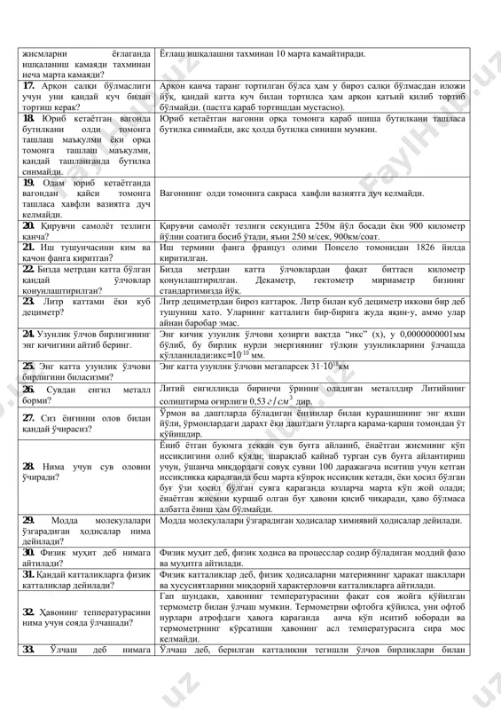 tilka sinishi mumkin. 19. odam yurib ketayotganda vagondan qaysi tomonga tashlasa xavfli vaziyatga duch kelmaydi. vagonning oldi tomoniga sakrasa xavfli vaziyatga duch kelmaydi. 20. qiruvchi samolyot tezligi qancha? qiruvchi samolyot tezligi sekundiga 250m yo'l bosadi yoki 900 kilometr yo'lni soatiga bosib o'tadi, ya'ni 250 m/sek, 900km/soat. 21. ish tushunchasini kim va qachon fanga kiritgan? ish termini fanga frantsuz olimi ponselo tomonidan 1826 yilda kiritilgan. 22. bizda metrdan katta bo'lgan qanday o'lchovlar qonunlashtirilgan? bizda metrdan katta o'lchovlardan faqat bittasi kilometr qonunlashtirilgan. dekametr, gektometr miriametr bizning standartimizda yo'q. 23. litr kattami yoki kub detsimetr? litr detsimetrdan biroz kattaroq. litr bilan kub detsimetr ikkovi bir deb tushunish xato. ularning kattaligi bir-biriga juda yaqin-u, ammo ular aynan barobar emas. 24. uzunlik o'lchov birligining eng kichigini aytib bering. eng kichik uzunlik o'lchovi hozirgi vaqtda “iks” (x), u 0,0000000001mm bo'lib, bu birlik nurli energiyaning to'lqin uzunliklarini o'lchashda qo'llaniladi:iks=10-10 mm. 25. eng katta uzunlik o'lchovi birligini bilasizmi? …