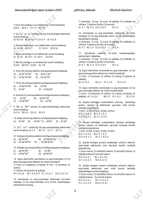 quyida keltirilgan molekulalarni ularning tarkibidagi proton, neytron va elektronlar yig`indisi kamayib borishi tartibida joylashtiring. 1) n2o; 2) no; 3) n2o3; 4) no2; 5) n2o5 a) 5, 1, 4, 3, 2 b) 2, 3, 1, 4, 5 c) 5, 3, 4, 1, 2 d) 2, 1, 4, 3, 5 22. quyida berilgan ionlarni tarkibidagi uchinchi elektron pog`onada elektronlar soni kamayib borishi tartibida joylashtiring. 1) brom anioni; 2) kobalt(iii) kationi; 3) temir(iii) kationi; 4) nikel(ii) kationi;5) xrom(ii) kationi. a) 5, 3, 2, 4, 1 b) 1, 4, 2, 3, 5 c) 1, 2, 4, 3, 5 d) 5, 2, 4, 3,1 23. quyida berilgan ionlarni tarkibidagi uchinchi elektron pog`onada elektronlar soni ortib borishi tartibida joylashtirilgan javobni belgilang. 1) brom anioni; 2) kobalt(iii) kationi; 3) temir(iii) kationi; 4) nikel(ii) kationi; 5) xrom(ii) kationi. a) 5, 3, 2, 4, 1 b) 1, 4, 2, 3, 5 c) 1, 2, 4, 3, 5 d) 5, …