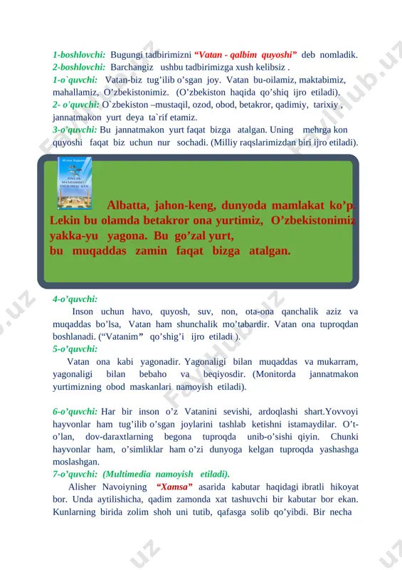 vatan ham shunchalik mo’tabardir. vatan ona tuproqdan boshlanadi. (“vatanim” qo’shig’i ijro etiladi ). 5-o’quvchi: vatan ona kabi yagonadir. yagonaligi bilan muqaddas va mukarram, yagonaligi bilan bebaho va beqiyosdir. (monitorda jannatmakon yurtimizning obod maskanlari namoyish etiladi). 6-o’quvchi: har bir inson o’z vatanini sevishi, ardoqlashi shart.yovvoyi hayvonlar ham tug’ilib o’sgan joylarini tashlab ketishni istamaydilar. o’t-o’lan, dov-daraxtlarning begona tuproqda unib-o’sishi qiyin. chunki hayvonlar ham, o’simliklar ham o’zi dunyoga kelgan tuproqda yashashga moslashgan. 7-o’quvchi: (multimedia namoyish etiladi). alisher navoiyning “xamsa” asarida kabutar haqidagi ibratli hikoyat bor. unda aytilishicha, qadim zamonda xat tashuvchi bir kabutar bor ekan. kunlarning birida zolim shoh uni tutib, qafasga solib qo’yibdi. bir necha yillar o’tib kabutar qafasdan ozod bo’libdi va to’g’ri o’z uyi tomon parvoz qilibdi. kabutar uyini uzoq qidiribdi. chunki yillar davomida uning uyi vayron bo’lib ketgan ekan. chiroyli kabutarni ko’rgan kishilar don sepib chorlab, uni yana tuzoqqa tushirmoqchi bo’libdilar. lekin kabutar ularga e’tibor qilmay uyini qidirishda davom etibdi. …