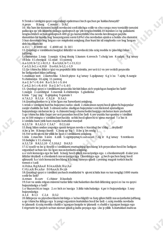 uvmiqdorinianiqlang.(harkunibirxilmiqdordasuvbug̀langan debhisoblansin) a.15l b.5000ml c.4000mld.50l 11.quyidagiòsimliklarnibargi(a)ildizi(b)vanovdasi(c)daoziqmoddatòplashligibilan juftlang. 1.shirinmiya2.turp 3.nargiz4.bog̀doyiq5.karam 6.rovoch7.sholg̀om 8.yalpiz9.g̀umay 10.lola11.shoyigul12.ojud 13.yantoq a.a-3,10;b-7,2;c-8,11,1 b.a-5,8,6;b-7;c-11,12,1 c.a-5,3;b-2;c-4,10,8 d.a-8,6;b-5,2;c-1,9 12.qòshimchaildiziòq(a)vapopuk(b)ildiztizimida,yerusti(c)vayerosti(d)poyasida bòladiganlaribilanjuftlang. 1.makkajòxori2.kartoshka 3.boshpiyoz4.g̀umay5.qulpunay6.g̀òza 7.ajriq8.nargiz 9.shirinmiya10.ajriq11.yantoq a.a-2;b-7c-9;d-4 b.a-5;b-1c-5;d-4 c.a-6,2;b-1c-8;d-10 d.a-2;b-7c-1;d-5 13.quydagiqaysiòsimliklarnipoyasidabir-biribilanzichyopishganbarglarbòladi? 1.nargiz2.sambitgul3.mavrak4.shirinmiya 5.gladiolus 6.lola 7.jag̀-jag̀ 8.qirquloq9.qumriòt a.7,6,1,3 b.5,1,6 c.9,2,8 d.3,4,5 14.quyidagilardantòg̀ribòlganmàlumotlarnianiqlang. 1.terakòsimliginibarchahujayrasinafasoladi2.elaksimonnaynihosilqiluvchihujayralar zanjirshakldabòladi3.olmaninafasoladiganhujayralarsonikislorodajratadigan hujayralarganisbatankòp4.chinornibargishamshodnibargiganisbatankamyashaydi 5.qòshimchaildizfaqatyerustipoyadanhosilbòladi6.yeryuzidaharqandayòsimlikni yàni500mingtaòsimliknibarchasidauchkihosilqiluvchitòqimamavjud7.òlxòri òsimlidahamyirikhammaydakurtaklarmavjud a.2,3,7,6 b.1,4,5,3c.3,4,7 d.2,1,4,6 15.bargbilanundanyuqorigaqarabketgannovdaòrtasidagibòshliq…..deyiladi? a.bòg̀im b.bargabandic.bargqòltig̀id.bòg̀imoralig̀i 16.yerustkiqismibiryillikbòlganòsimliklarnianiqlang. 1.lola 2.machin 3.izen 4.zirk5.sigirquyruq6.sarsazan7.zig̀ir 8.g̀umay 9.tereksen 10.baliqkòz11.shuvoq a.3,1,7,8 b.8,5,1,10 c.5,10,6,2 d.6,9,3 17.g̀oza(i)vabòg̀doy(ii)òsimliklarnimurtaginingboshlang̀ichpoyasidanhosilbòladigan organ(lar)uchunxosbòlganxususiyatlarnianiqlang. a.òsishkonusigaegabòladib.barghosilqilishxususiyatigaegac.shoxlanmaydid.ularyon ildizlardeyiladie.shoxlanishxususiyatigaeg