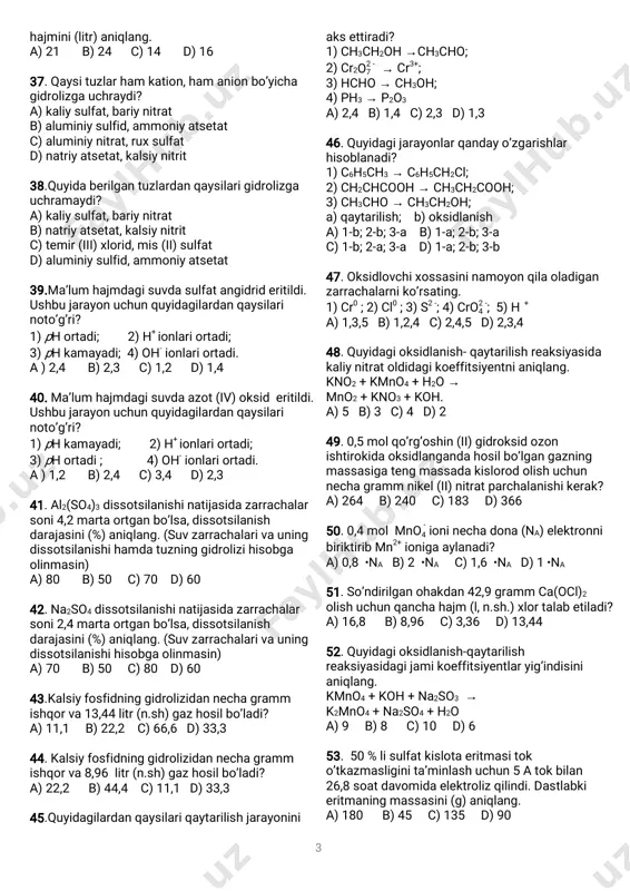2/3minutdankeyin0,6mol/l℃ moddakonsentratsiyasi1,2martakamaysa, reaksiyaningtemperaturekoeffitsientini( )γ aniqlang. a)2 b)1 c)4 d)3 29.ma’lum birtemperaturadato’yinganeritma5 molyallibo’lsa,eritmadaerigannoma’lum moddanianiqlang.noma’lum moddaningshu temperaturadagieruvchanlikkoeffitsienti20ga teng. a)koh b)h2so4 c)hno3 d)naoh 30.ma’lum birtemperaturadato’yinganeritma8 molyallibo’lsa,eritmadaerigannoma’lum moddanianiqlang.noma’lum moddaningshu temperaturadagieruvchanlikkoeffitsienti32ga teng. a)naoh b)h2so4 c)koh d)hno3 31.titri40mg/mlbo’lgantemir(iii)sulfat eritmasidagisulfationlariningmolyar konsentratsiyasini(mol/l)aniqlang.(α =100%) a)0,1 b)0,3 c)0,15 d)0,05 32.titri80mg/mlbo’lgantemir(iii)sulfat eritmasidagisulfationlariningmolyar konsentratsiyasini(mol/l)aniqlang.(α =100%) a)0,1 b)0,3 c)0,6 d)0,2 33.90gglukozaeritmasitarkibida13,8 na ta∙ atom bo’lsa,eritmaningfoizkonsentratsiyasini(%) aniqlang.(mglukoza=180g/mol) a)25 b)40c)50d)20 34.90gtemir(ii)nitrateritmasitarkibida 12,9 na taatom bo’lsa,eritmaningfoiz∙ konsentratsiyasini(%)aniqlang.(mtemir(ii)nitrat)= 180g/mol)(tuzninggidrolizlanishihisobga olinmasin) a)20 b)50 c)25 d)40 35.molyarkonsentratsiyalarinisbati3:4bo’lgan ikkieritmaningumumiyhajmi28litr.agarikkala eritmadagieriganmoddamiqdorinisbatimos ravishda3:4bo’lsa,konsentratsiyasikattaeritma hajmini(litr)aniqlang. a)16 b)4 c)14 d)24 36.molyarkonsentratsiyalarinisbati3:4bo’lgan ikkieritmaningumumiyhajmi42litr.agarikkala eritmadagieriganmoddamiqdorinisbatimos ravishda3:4bo’lsa,konsentratsiyasikattaeritma 3 hajmini(litr)aniqlang. a)21 b)24 c)14 d)16 37.qaysituzlarham kation,ham anionbo’yicha gidrolizgauchraydi? a)kaliysulfat,bariynitrat b)aluminiysulfid,ammoniyatsetat c)aluminiynitrat,ruxsulfat d)natriyatsetat,kalsiynitrit 38.quyidaberilgantuzlardanqaysilarigidrolizga uchramaydi? a)kaliysulfat,bariynitrat b)natriyatsetat,kalsiynitrit c)temir(iii)xlorid,mis(ii)sulfat d)aluminiysulfid,ammoniyatsetat 39.ma’lum hajmdagisuvdasulfatangidrideritildi. ushbujarayonuch