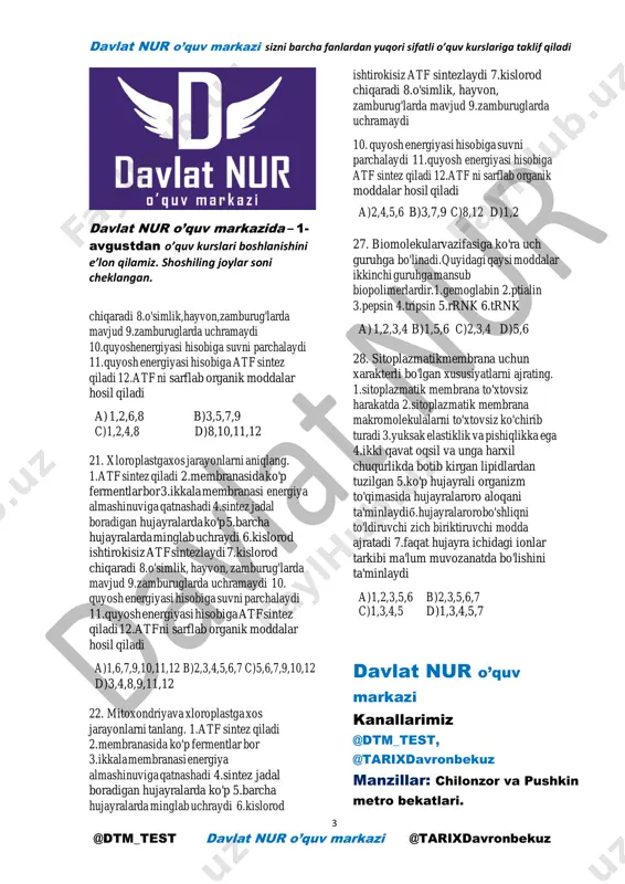 ndriya,xloroplast b)golji apparati va yadrocha c)ribosoma va hujayra markazi d)mitoxondriya va yadrocha 18. qaysijarayonda kam energiya hosil bo'ladi.1.glikolizda 2.oshqazonda oqsillar parchalanganda 3.ichakda yog'lar parchalanib gliserin hosil bo'lishda 4.ichakda yog'lar parchalanib yog' kislata hosil bo'lishda 5.mitoxondriyalarda parchalanish reaksiyalarda a)1,2,3 b)2,4,5 c)1,3,5 d)2,3,4 19. sitoplazmadaachish jarayoni maxsulotlari qanday moddalar bo'lishi mumkln.1.glyukoza 2.riboza 3.sut kislata 4.alanin 5.atseton6.fenilalanin 7.asetat kislatasi 8.etil spirti a)1,2,3,5 b)2,5,6,7 c)3,5,7,8 d)4,5,7,8 20. mitoxondriyadaboradigan jarayonlar. 1.atf sintez qiladi 2.membranasida ko'p fermentlar bor 3.ikkala membranasi energiya almashinuviga qatnashadi 4.sintez jadal boradigan hujayralarda ko'p 5.barcha hujayralarda minglab uchraydi 6.kislorod ishtirokisiz atf sintezlaydi 7.kislorod davlat nur o’quv markazi sizni barcha fanlardan yuqori sifatli o’quv kurslariga taklif qiladi 3 @dtm_test davlat nur o’quv markazi @tarixdavronbekuz davlat nur o’quv markazida – 1- avgustdan o’quv kurslari boshlanishini e’lon qilamiz. shoshiling joylar soni cheklangan. chiqaradi 8.o'simlik,hayvon,zamburug'larda mavjud 9.zamburuglarda uchramaydi 10.quyoshenergiyasi hisobiga suvni parchalaydi 11.quyosh energiyasi hisobiga atf sintez qiladi 12.atf ni sarflab organik moddalar hosil qiladi a) …