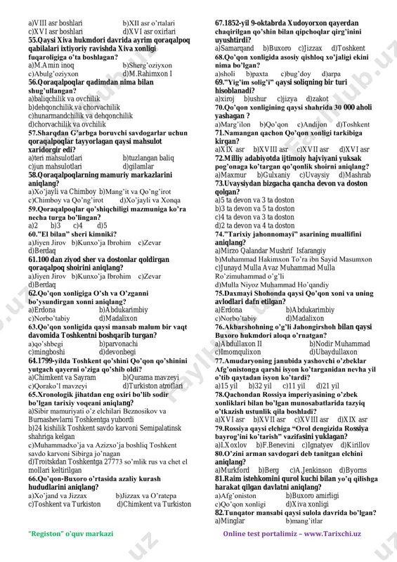 oliq to’lagan c)ashtarxoniylarda asosiy soliq to’lovchilar-dehqon, chorvador,hunarmand,savdogarlar bo’lgan d)subhonqulixon davrida raiyatdan 7 yillik soliqlarni birdaniga yig’ib olish hollari bo’lgan 24.falsafa,tasavvuf,tarix,fiqh,tilshunoslik, astranomiya sohasida 20 dan ortiq asar yozgan shaxsni aniqlang? a)mahmud ibn vali b)m.yusuf munshiy c)m.sharif buxoriy d)bedil 25.”tarixlar dengizi” nomli asar kimniki? a)m.zamon buxoriy b)m.amin buxoriy c)m.yusuf munshiy d)abdurahmon tole 26.muhammad rahimbiy davrida 4 yil ichida bo’ysundirilgan bekliklarni aniqlang? “registon” o’quv markazi online test portalimiz – www.tarixchi.uz 1.miyonqol 2.nurota 3.samarqand 4.qo’boduyon 5.balx 6.hisor 7.boysun 8.shahrisabz 9.o’ratepa 10.qarshi 11.urgut 12.ko’lob a)1,2,3,4,5,6 b)2,3,4,5,6,7 c)1,2,4,7,8,11 d)1,3,8,9,10,11 27.o’z faoliyatida ommaga tayanib ish tutgan buxoro amiri davrida qaysi shaharda katta bunyodgorlik ishlarini amalga oshirdi? a)buxoro b)toshkent c)samarqand d)qarshi 28.buxoro amirligida eng quyi mamuriy bo’linma bu…? a)amlokdorlik b)ovul c)qishloq d)mahalla 29.buxoro amirligida harbiy qo’shin bosh sarkardasi nima deb atalgan? a)sipohsolor b)to’pchiboshi c)lashkarboshi d)parvonachi 30.amirlikda qaysi soliqning miqdori yer haydashga yaroqli har bir juft ho’kiz hisobidan kelib chiqib belgilangan? a)tanobona b)qo’sh puli c)zakot d)xiroj 31.xvii asrda qazilgan …