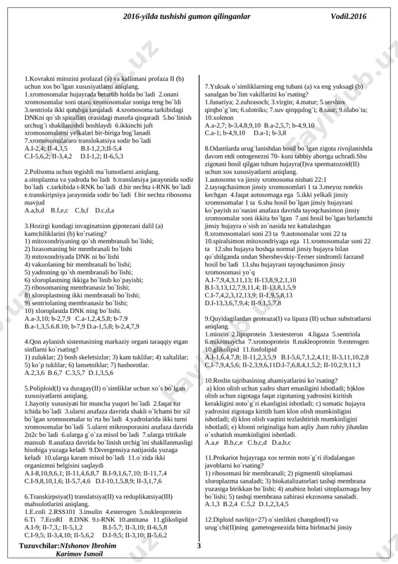 l bo`lgan birlamchi jinsiy hujayra o`sish zo`nasida tez kattalashgan 8.xromosomalari soni 23 ta 9.autosomalar soni 22 ta 10.spiralsimon mitoxondriyaga ega 11.xromosomalar soni 22 ta 12.shu hujayra boshqa normal jinsiy hujayra bilan qo`shilganda undan shershevskiy-terner sindromli farzand hosil bo`ladi 13.shu hujayrani tayoqchasimon jinsiy xromosomasi yo`q a.i-7,9,4,3,11,13; ii-13,8,9,2,1,10 b.i-3,13,12,7,9,11,4; ii-13,8,1,5,9 c.i-7,4,2,3,12,13,9; ii-1,9,5,8,13 d.i-13,3,6,7,9,4; ii-9,1,5,7,8 9.quyidagilardan proteaza(i) va lipaza (ii) uchun substratlarni aniqlang. 1.miozin 2.lipoprotein 3.testesteron 4.ligaza 5.sentriola 6.mikronaycha 7.xromoprotein 8.nukleoprotein 9.esterogen 10.glikolipid 11.fosfolipid a.i-1,6,4,7,8; ii-11,2,3,5,9 b.i-5,6,7,1,2,4,11; ii-3,11,10,2,8 c.i-7,9,4,5,6; ii-2,3,9,6,11d.i-7,6,8,4,1,5,2; ii-10,2,9,11,3 10.roslin tajribasining ahamiyatlarini ko`rsating? a) klon olish uchun yadro shart emasligini isbotladi; b)klon olish uchun zigotaga faqat zigotaning yadrosini kiritish kerakligini noto`g`ri ekanligini isbotladi; c) somatic hujayra yadrosini zigotaga kiritib ham klon olish mumkinligini isbotladi; d) klon olish vaqtini tezlashtirish mumkinligini isbotladi; e) klonni originaliga ham aqliy ,ham ruhiy jihatdan o`xshatish mumkinligini isbotladi. a.a,e b.b,c,e c.b,c,d d.a,b,c 11.prokariot hujayraga xos termin noto`g`ri ifodalangan javoblarni ko`rsating? 1) ribosomasi bir membranali; 2) pigmentli sitoplamasi …