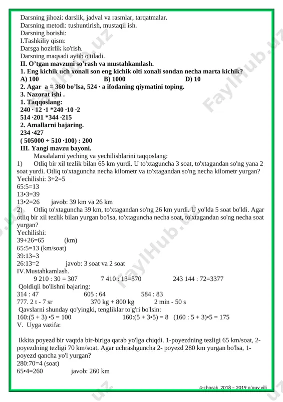 hov birliklari haqidagi bilimlarini kengaytirish; fk2: o‘rganilgan matematik tushunchalar, faktlar va algoritmlarni o‘quv vaziyatlarda qo‘llay olish va yangi bilimlar hosil qila olish. darsning jihozi: darslik, jadval va rasmlar, tarqatmalar. darsning metodi: tushuntirish, mustaqil ish. darsning borishi: i.tashkiliy qism: darsga hozirlik ko'rish. darsning maqsadi aytib o'tiladi. ii. o’tgan mavzuni so’rash va mustahkamlash. 1. eng kichik uch xonali son eng kichik olti xonali sondan necha marta kichik? a) 100 b) 1000 d) 10 2. agar a = 360 bo’lsa, 524 ∙ a ifodaning qiymatini toping. 3. nazorat ishi . 1. taqqoslang: 240 ∙ 12 ∙1 *240 ∙10 ∙2 514 ∙201 *344 ∙215 2. amallarni bajaring. 234 ∙427 ( 505000 + 510 ∙100) : 200 iii. yangi mavzu bayoni. masalalarni yeching va yechilishlarini taqqoslang: 1) otliq bir xil tezlik bilan 65 km yurdi. u to'xtaguncha 3 soat, to'xtagandan so'ng yana 2 soat yurdi. otliq to'xtaguncha necha kilometr va to'xtagandan so'ng necha kilometr yurgan? …