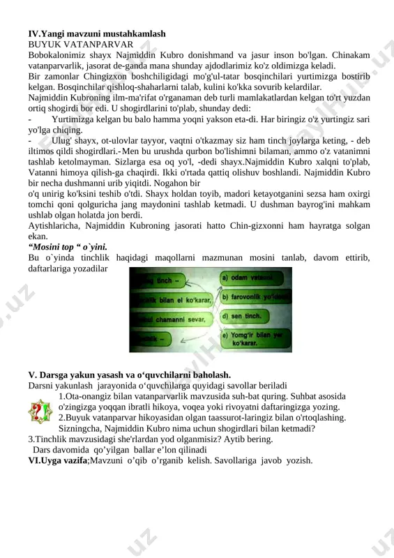 boyligi darsning maqsadi; ta'iimiy; dts talablari asosida dars o’tish. yurtning tinchligi elning boyligi ekani, inson ham yetuk inson bo’lib yetishishini tushuntirish.tk6: mamlakatimiz qachon mustaqil bo‘lganligini bilish. fk1: milliy va umuminsoniy qadriyatlarni anglaydi va hurmat qilish tarbiyaviy; yurtning tinchligini saqlash barchamizning qo’limizda ekanini, tinchlik ma’naviy boyligi ekanligini va mutafakkir ma’rifatparvarlar asarlaridagi hikmat, rivoyat va o’g’itlarini, milliy sharqona odob-axloq qoidalari, fazilatlarini, o’zbekona urf-odat va an’analarining millliy xususiyatlami farqlash va amalga oshirish usullarini o’rgatish.tk5: vatanga sadoqatli, insonlarga mehr-oqibatli bo‘lish elementlari shakllantirish rivojlantiruvchi; o’quvchilargaberilgan topshiriqlami individual bajarish jarayonida ulaming aqliy faoliyati jalb etish, o’z bilimi, kuchi va qobiliyatiga bo’lgan ishonchni ortirish.fk2: yon-atrofida bo‘layotgan voqea-hodisalarga munosabat bildira oladi dars turi: yangi tushuncha va bilimlarni shakllantiruvchi. darsning usuli: savol-javob.,test, boshqotirma darsning jihozi: mavzuga oid rasmlar, tarqatma materiallar, 4-sinf odobnoma darsligi. darsning borishi; i.tashkiliy qism; o'quvchilami darsga tayyorlash, davomatni aniqlash. ularning darsda ishtirokini nazorat qilish. ii.o’tilgan mavzuni so'rash; o’tilgan mavzu savol-javob tariqasida o’quvchilardan so’raladi. iii.yangi mavzuning bayoni; …