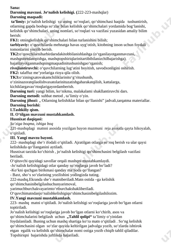 o‘quvchilar rag‘batlantiriladi. vi.uyga vazifa. 224-mashq asosida 4-sinf ,,o‘qish kitobi“dagi “alisherning yoshligi” hikoyasidan to‘rtta gapni ko‘chirib, otlarni topib, ularni o‘zi bog‘langan so‘z bilan birga ko‘chirish uy vazifa qilib beriladi. sana: darsning mavzusi. jo‘nalish kelishigi qo’shimchasining otlarni fe’llarga bog’lashi (224-225-mashqlar). darsning maqsadi: ta’limiy: jo‘nalish kelishigi va uning so‘roqlari, qo‘shimchasi haqida tushuntirish, otlarning gapda boshqa so‘zlar bilan kelishik qo‘shimchalari yordamida bog‘lanishi, kelishik qo‘shimchalari, uning nomlari, so‘roqlari va vazifasi yuzasidan amaliy bilim berish: fk1: otningkelishik qo‘shimchalari bilan turlanishini bilish; tarbiyaviy: o‘quvchilarda mehnatga havas uyg‘otish, kitobning inson uchun foydali tomonlarini yoritib berish. tk2:o‘quvchilarniharbirdarsdakitobbilanishlashga (o‘rganilayotganmavzuni, mashqnitezdatopishga, mashqtopshiriqlarinitartibibilanizchilbajarishga) bajarilayotganmashqningmaqsadinitushunishgao‘rganish; rivojlantiruvchi: o‘quvchilarning lug‘atini boyitish, savodxonligini oshirish. fk2: talaffuz me’yorlariga rioya qila olish. tk3:o‘ziningxatovakamchiliklarinito‘g‘ritushunib, o‘zininazoratqilaolishvaxatolarinituzatishgaharakatqilish, kattalarga, kichiklargavao‘rtoqlarigayordamberish. darsning turi: yangi bilim, ko‘nikma, malakalami shakllantiruvchi dars. darsning metodi: suhbat metod , ta’limiy o‘yin. darsning jihozi: „ otlarning kelishiklar bilan qo‘llanishi” jadvali,tarqatma materiallar. darsning borishi:i.tashkiliy qism. ii. o‘tilgan mavzuni mustahkamlash. kelishiklar nechta? kelishik qo’shimchalarini ayting jadval bilan ishlash iii. yangi mavzu …