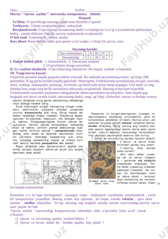 iriy san'atda natyurmort janri deyilishi tushuntiriladi. o'quvchilarni rassomlar asarlari bilan tanishtirish jarayonida natyurmotrchi rassom-lardan r. ahmedov, l. salimjonova, t. abdurahmonov, r.oripovalar haqida qisqacha to'xtalib o'tiladi. aylana, kvadrat, to'rtburchak, uchburchak, oval kabi handasaviy geometrik) jismlar yuzasidan suhbatda atrofimizdagi narsalar geometrik ismlarga yoki ulaming birikmalariga o'xshashligiga e'tibor qaratiladi. har bir narsaning rasmini chizishdan oldin uni tuzilishi bilan yaxshilab tanishish zarurligi ta'kidlanadi. bunda tasvirlanayotgan narsaning nimalardan tuzilganligi, ulaming shakli, o'lchovlari, bo'yi va enining nisbati, rangi, narsaga yorug'lik nuri qaysi tomondan tushayotganligi, qaysi qismiga yorug'lik va qaysi qismiga soya tushayotganligiga e'tibor qaratilishi tushuntiriladi. sharga qarab uning rasmini chizish bosqichlari darslikda berilishi )'yicha o'rgatiladi. [image: ] [image: ] iii.amaliy ish: natyurmort chizish(soda) iv...darsga yakun yasash. mavzu savollar yordamida muatahkamlanadi.amaliy ishni yaxshi bajargan o’quvchilar ishi namoyish etiladi va tahlil qilinadi. v.uyga vazifa. darsda boshlangan ishni yakunlab kelish. o’ibdo’: ____________ _______________________ sana : ___________. sinflar:_______________________ mavzu: “ qovun saylida ” mavzusida kompozitsiya ishlash. maqsad: ta’limiy: o’quvchilarga naturaga …
