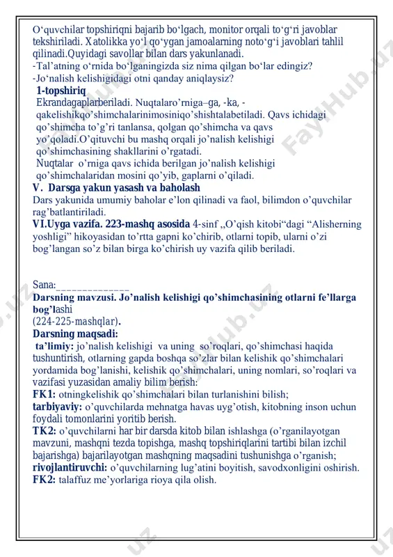 sinf ,,o’qish kitobi“dagi “alisherning yoshligi” hikoyasidan to’rtta gapni ko’chirib, otlarni topib, ularni o’zi bog’langan so’z bilan birga ko’chirish uy vazifa qilib beriladi. sana:______________ darsning mavzusi. jo’nalish kelishigi qo’shimchasining otlarni fe’llarga bog’lashi (224-225-mashqlar). darsning maqsadi: ta’limiy: jo’nalish kelishigi va uning so’roqlari, qo’shimchasi haqida tushuntirish, otlarning gapda boshqa so’zlar bilan kelishik qo’shimchalari yordamida bog’lanishi, kelishik qo’shimchalari, uning nomlari, so’roqlari va vazifasi yuzasidan amaliy bilim berish: fk1: otningkelishik qo’shimchalari bilan turlanishini bilish; tarbiyaviy: o’quvchilarda mehnatga havas uyg’otish, kitobning inson uchun foydali tomonlarini yoritib berish. tk2: o’quvchilarni har bir darsda kitob bilan ishlashga (o’rganilayotgan mavzuni, mashqni tezda topishga, mashq topshiriqlarini tartibi bilan izchil bajarishga) bajarilayotgan mashqning maqsadini tushunishga o’rganish; rivojlantiruvchi: o’quvchilarning lug’atini boyitish, savodxonligini oshirish. fk2: talaffuz me’yorlariga rioya qila olish. tk3:o’zining xato va kamchiliklarini to’g’ri tushunib, o’zini nazorat qila olish va xatolarini tuzatishga harakat qilish, kattalarga, kichiklarga va o’rtoqlariga yordam berish. darsning turi: yangi bilim, ko’nikma, malakalami shakllantiruvchi dars. darsning metodi: suhbat metod …