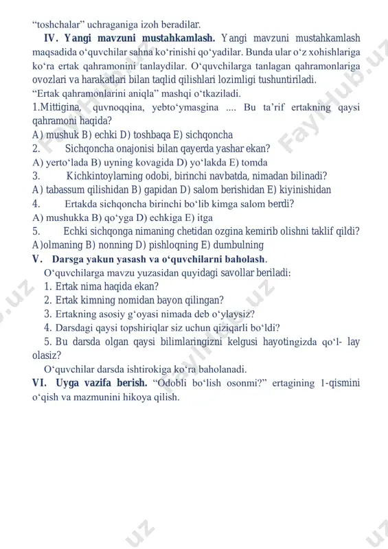 aylanib o‘tadi va yo‘lida davom etadi. endi faraz qiling, bizning ovozimiz bu - irmoq- cha. toshchalar - matnda uchraydigan barcha tinish belgilari. gaplar- ni o‘qiyotgan vaqtda “toshchalar” (tinish belgilari)ga ahamiyat berib o‘qing. o‘quvchilar navbat bilan o‘qiydilar. yo‘llarida nechta va qanday “toshchalar” uchraganiga izoh beradilar. iv. yangi mavzuni mustahkamlash. yangi mavzuni mustahkamlash maqsadida o‘quvchilar sahna ko‘rinishi qo‘yadilar. bunda ular o‘z xohishlariga ko‘ra ertak qahramonini tanlaydilar. o‘quvchilarga tanlagan qahramonlariga ovozlari va harakatlari bilan taqlid qilishlari lozimligi tushuntiriladi. “ertak qahramonlarini aniqla” mashqi o‘tkaziladi. 1.mittigina, quvnoqqina, yebto‘ymasgina .... bu ta’rif ertakning qaysi qahramoni haqida? a) mushuk b) echki d) toshbaqa e) sichqoncha 2. sichqoncha onajonisi bilan qayerda yashar ekan? a) yerto‘lada b) uyning kovagida d) yo‘lakda e) tomda 3. kichkintoylarning odobi, birinchi navbatda, nimadan bilinadi? a) tabassum qilishidan b) gapidan d) salom berishidan e) kiyinishidan 4. ertakda sichqoncha birinchi bo‘lib kimga salom berdi? a) mushukka b) qo‘yga d) echkiga e) itga 5. echki sichqonga …