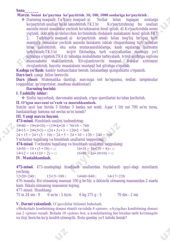 t 700 so‘m tursa, bankalardagi barnma sut necha so‘m turadi? 3*3=9 700*9=6300 j:6300so’m 472-misol. 243600:7 1804*2*10+8631 114300:6 320*4*100-29075 o’tibdo’ ____________ sana_______ mavzu: sonni ko’paytma ko’paytirish. 10, 100, 1000 sonlariga ko‘paytirish .  darsning maqsadi: ta 'limiy maqsad: a) nollar bilan tugagan sonlarga ko'paytirish usullari bilan tanishtirish.tk2 b) ko'paytirishning bu usullari asosida misol-masalalar yechish ko'nikmasini hosil qilish. d) ko'paytirishda sonni yig'indi, ikki son qo'shiluvchisi ko'rinishida ifodalash malakasini hosil qilish.fk1 2. tarbiyaviy maqsad: a) ko'paytirish amali bilan bog'liq bo'lgan turli mantiqiy masalalar yechish asosida bolalarni ishlab chiqarishning turli sohalari bilan tanishtirish, shu soha mutaxassisliklariga, kasb egalariga hurmatni tarbiyalash;tk3 b) to'g'ri fikrlashga, turli vaziyatlardan mantiqiy yo'l topishga o'rgatish;tk4 d) tabiatga muhabbatni tarbiyalash. atrof-muhitga oqilona munosabatni shakllantirish. rivojlantiruvchi maqsad. bolalar xotirasini rivojlantirish, hayotiy masalalarni mustaqil hal qilishga o'rgatish. kasbga yo'llash: kasbiy tushunchalar berish; bolalardagi qiziqishlarni o'rganish. dars turi: yangi bilim beruvchi dars jihozi: matematika darsligi, mavzuga oid ko'rgazma, testlar, tarqatmalar (oqqushlar, qo'ziqorinlar, mashina shablonlari) …