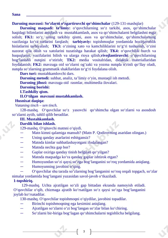 ohat bo’lmas. 3.hamisha chiroyli,ochiq va mazmundor so’zlashga harakat qil. so’z yasovchi qo’shimchalarni tegshlicha belgilash topshiriladi. ko’rildi: o’ibdo __________________________________ sana ___________________________________________ darsning mavzusi: so‘zlarni o‘zgartiruvchi qo‘shimchalar (129-131-mashqlar) darsning maqsadi: ta’limiy: o‘quvchilarning so‘z tarkibi, asos, qo‘shimchalar haqidagi bilimlarini aniqlash va mustahkamlash, asos va qo‘shimchalarni belgilashni esga solish; fk1: so‘z, uning tarkibiy qismi, asos va qo‘shimchalar, qo‘shimchalarning vazifasiga ko‘ra turlarini farqlash; tarbiyaviy: topishmoqlar yordamida hozirjavoblik hislatlarini tarbiyalash; tk3: o‘zining xato va kamchiliklarini to‘g‘ri tushunish, o‘zini nazorat qila olish va xatolarini tuzatishga harakat qilish; tk4: o‘quvchilik burch va huquqlarini, vazifalarini bilish va ularga rioya qilish;rivojlantiruvchi: o‘quvchilarning bog‘lanishli nutqini o‘stirish; tk2: media vositalridan, didaktik materiallaridan foydalanish; fk2: mavzuga oid so‘zlarni og‘zaki va yozma nutqda o‘rinli qo‘llay oladi, nutqda so‘zlarning grammatik shakllaridan to‘g‘ri foydalana olish. dars turi: mustahkamlovchi dars. darsning metodi: suhbat, analiz, ta’limiy o‘yin, mustaqil ish metodi. darsning jihozi: mavzuga oid rasmlar, multimedia ilovalari. darsning borishi: i.tashkiliy qism. ii.o‘tilgan mavzuni mustahkamlash. husnixat daqiqa: vataning tinch …