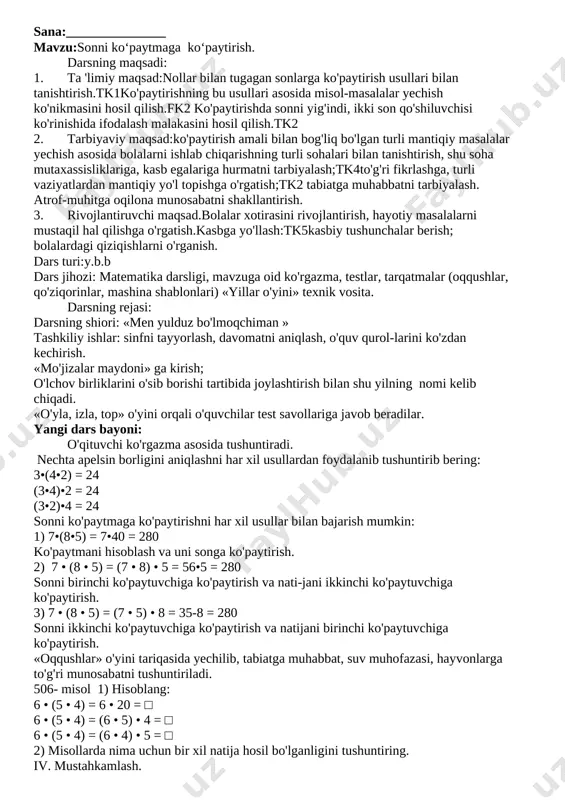 di. o'quvchilarga badiiy kitoblar berib, guruhlar mukofotlanadi. uyga vazifa: tushuntirish bilan beriladi. sana: mavzu: 10, 100, 1000 sonlariga ko‘paytirish . nollar bilan tugaydigan sonlarga ko’paytirish. darsning maqsadi: 1. ta 'limiy maqsad: nollar bilan tugagan sonlarga ko'paytirish usullari bilan tanishtirish.tk2ko'paytirishning bu usullari asosida misol-masalalar yechish ko'nikmasini hosil qilish. ko'paytirishda sonni yig'indi, ikki son qo'shiluvchisi ko'rinishida ifodalash malakasini hosil qilish.fk1 2. tarbiyaviy maqsad:ko'paytirish amali bilan bog'liq bo'lgan turli mantiqiy masalalar yechish asosida bolalarni ishlab chiqarishning turli sohalari bilan tanishtirish, shu soha mutaxassisliklariga, kasb egalariga hurmatni tarbiyalash;tk3to'g'ri fikrlashga, turli vaziyatlardan mantiqiy yo'l topishga o'rgatish;tk4 tabiatga muhabbatni tarbiyalash. atrof-muhitga oqilona munosabatni shakllantirish. 3. rivojlantiruvchi maqsad.bolalar xotirasini rivojlantirish, hayotiy masalalarni mustaqil hal qilishga o'rgatish. kasbga yo'llash:kasbiy tushunchalar berish; bolalardagi qiziqishlarni o'rganish.tk6 dars turi:y.b.b dars jihozi: matematika darsligi, mavzuga oid ko'rgazma, testlar, tarqatmalar (oqqushlar, qo'ziqorinlar, mashina shablonlari) darsning borishi: 1. tashkiliy ishlar: sinfni tayyorlash, davomatni aniqlash, o'quv qurol-larini ko'zdan kechirish. 2. o’tgan mavzuni so’rash va mustahkamlash. …