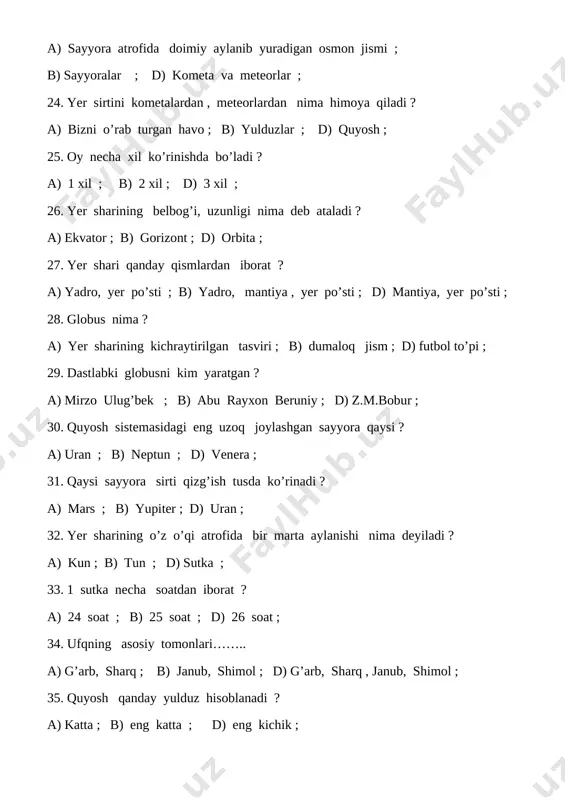 ; d) qish ; 40. yer o’z o’qi atrofida aylanishi tufayli nima almashadi ? a) yil fasllari ; b) kun va tun ; d) oylar ; 41. shimolning qarama-qarshi tomoni ; a) g’arb ; b) sharq ; d) janub ; 42. shimol tomonda jilmaydigan yulduz qaysi ? a) qutb yulduzi ; b) zuxro yulduzi ; d) pluton yulduzi ; 43. ufq tomonlarini aniqlash uchun qo’llanadigan asbob nomi nima ? a) usturlob ; b) sekundomer ; d) kompas ; 44. raketada quyoshga yetib borish uchun necha oy kerak ? a) 3 oy ; b) 4 oy ; d) 5 oy ; 45. oyning massasi yernikidan necha marta kichik ? a) 80 marta ; b) 81 marta ; d) 82 marta ; 46. oy o’zidan nur chiqaradimi ? a) chiqaradi ; b) chiqarmaydi ; d) nur qaytaradi ; 47. yer sharining ichki tuzilishi necha qismdan iborat ? a) 3 qismdan ; b) …