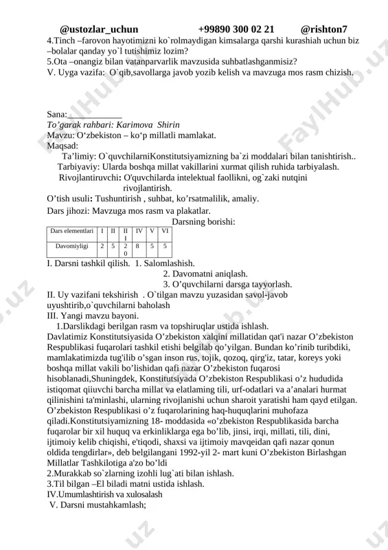 iv. darsni mustahkamlash; o’quvchilarga quyidagi savollarni berib,ularni javoblari baholanadi. 1.urush va tinchlik mavzusidagi qanday filimlarni ko’rgansiz? 2.”buyuk vatanparvar” hikoyasidan olgan taassurotlaringizni so’zlab bering ? 3.tinchlik mavzusidagi she’rlardan yod olganmisiz ? 4.tinch –farovon hayotimizni ko`rolmaydigan kimsalarga qarshi kurashiah uchun biz –bolalar qanday yo`l tutishimiz lozim? 5.ota –onangiz bilan vatanparvarlik mavzusida suhbatlashganmisiz? v. uyga vazifa: o`qib,savollarga javob yozib kelish va mavzuga mos rasm chizish. sana:____________ to’garak rahbari: karimova shirin mavzu: o‘zbekiston – ko‘p millatli mamlakat. maqsad: ta’limiy: o`quvchilarnikonstitutsiyamizning ba`zi moddalari bilan tanishtirish.. tarbiyaviy: ularda boshqa millat vakillarini xurmat qilish ruhida tarbiyalash. rivojlantiruvchi: o'quvchilarda intelektual faollikni, og`zaki nutqini rivojlantirish. o’tish usuli: tushuntirish , suhbat, ko’rsatmalilik, amaliy. dars jihozi: mavzuga mos rasm va plakatlar. darsning borishi: dars elementlari i ii iii iv v vi davomiyligi 2 5 20 8 5 5 i. darsni tashkil qilish. 1. salomlashish. 2. davomatni aniqlash. 3. o’quvchilarni darsga tayyorlash. ii. uy vazifani tekshirish . o`tilgan mavzu yuzasidan savol-javob uyushtirib,o`quvchilarni …
