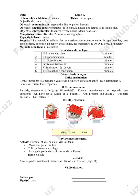 la lecture, la liason des lettres à la fin du mot. objectifs interculturels: structures et vocabulaire : dans, sous, sur. compétence interculturelle: prononciation et graphie type de la leçon: mixte supports: le manuel, le tableau des expressions, carte-questionnaires, images colorées, carte avec les tests, une colle, du papier, des affiches, des marqueurs, le dvd du livre, ordinateur, mèthode de la leçon : interactive le schéma de la leçon 1 i.mise en situation minutes 2 ii.expérimentation minutes 3 iii. objectivation minutes 4 iv.réinvestissement minutes 5 v.explication du devoir minutes 6 vi.évaluation / conclusion minutes démarche de la leçon : i.mise en situation. remue-méninges : demandez à vos élèves de dire ce qu’ils ont appris avec hirondelle 3. les élèves disent leurs réponses. ii. expérimentation. regarde, observe et parle (page 10).activité2. ecoute attentivement et réponds aux questions! – qui parle de la cigale et la fourmi ? – qui présente son village …