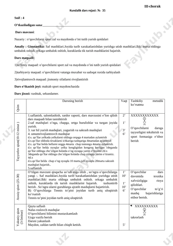 arsga tayyorligini tekshirish va sport formasiga e’tibor berish asosiy qism (25-30) o’tilgan mavzuni qisqacha so’rab esga olish , so’ngra o’quvchilarga yangi saf mashklari. safda xarakatlanib uch.turt katorga kayta saflanishlarni urganish. tayanib utirish va turli mashklarni bajarish. tushuntirib berish . so’ngra ularni guruhlarga ajratib mashqlarni bajartirish. b) o’quvchlarga tennis to’pini joyidan turib aniq uloqtirish ko’rsatish tennis to’pini joyidan turib aniq uloqtirish 1’ 10’ 1’ 10’ 6’ o’quvchilar dars davomida texnika xafvsizligiga rioya qilishlari. o’quvchilar to’g’ri mashq bajarishlariga etibor bertsh. yakuniy qism (3-5minut) qayta saflash nafas roslovch mashqlar o’quvchilarni bilimini mustaxkamlash uyga vazifa berish darsni yakunlash maydon, zaldan tartib bilan chiqib ketish. 5’ xxxxxxxxxx takrorlash kundalik dars rejasi: № 35 snif : 4 o’tkaziladigan sana:_____________________________________________________________ dars mavzusi: nazariy : o’quvchilarni sport zal va maydonda o’ini tutib yurish qoidalari amaliy : gimnastika: saf mashklari.joyida turib xarakatlanishdan yurishga utish mashklari.ikki marta oldinga umbalok oshish. orkaga umbalok oshish, kuraklarda tik turish mashklarini bajarish. dars maqsadi: …