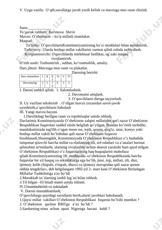 erib,ularni javoblari baholanadi. 1.urush va tinchlik mavzusidagi qanday filimlarni ko’rgansiz? 2.”buyuk vatanparvar” hikoyasidan olgan taassurotlaringizni so’zlab bering ? 3.tinchlik mavzusidagi she’rlardan yod olganmisiz ? 4.tinch –farovon hayotimizni ko`rolmaydigan kimsalarga qarshi kurashiah uchun biz –bolalar qanday yo`l tutishimiz lozim? 5.ota –onangiz bilan vatanparvarlik mavzusida suhbatlashganmisiz? v. uyga vazifa: o`qib,savollarga javob yozib kelish va mavzuga mos rasm chizish. sana:____________ to’garak rahbari: karimova shirin mavzu: o‘zbekiston – ko‘p millatli mamlakat. maqsad: ta’limiy: o`quvchilarnikonstitutsiyamizning ba`zi moddalari bilan tanishtirish.. tarbiyaviy: ularda boshqa millat vakillarini xurmat qilish ruhida tarbiyalash. rivojlantiruvchi: o'quvchilarda intelektual faollikni, og`zaki nutqini rivojlantirish. o’tish usuli: tushuntirish , suhbat, ko’rsatmalilik, amaliy. dars jihozi: mavzuga mos rasm va plakatlar. darsning borishi: dars elementlari i ii iii iv v vi davomiyligi 2 5 20 8 5 5 i. darsni tashkil qilish. 1. salomlashish. 2. davomatni aniqlash. 3. o’quvchilarni darsga tayyorlash. ii. uy vazifani tekshirish . o`tilgan mavzu yuzasidan savol-javob uyushtirib,o`quvchilarni baholash iii. yangi mavzu bayoni. 1.darslikdagi …