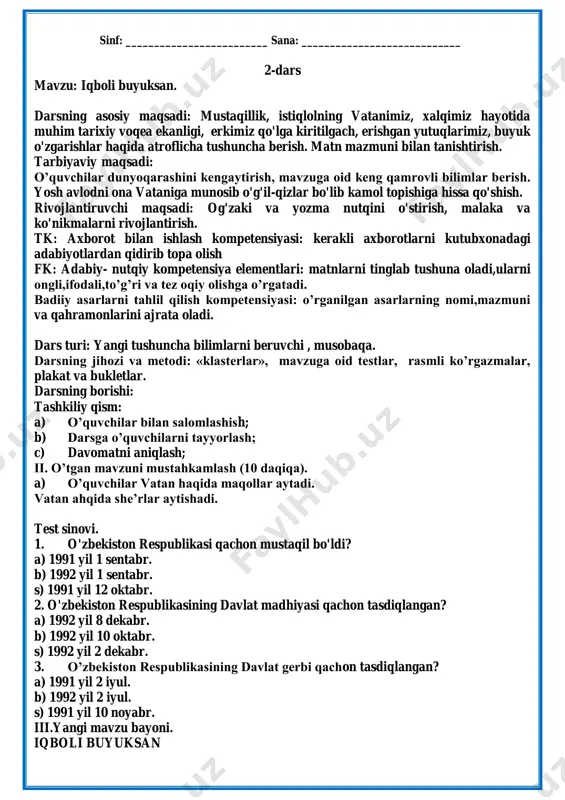 ik kabi sanoat tarmoqlari, yer osti qazilma boyliklari, qishloq xo'jaligi katta ahamiyat kasb etadi. o'tgan yillar ichida o'zbekiston o'z bug'doy zaxirasiga ega bo'l-di. «0'zbekiston bug'doyi» degan so'zlar til boyligimizdan mustahkam o'rin egalladi. toshkent, buxoro, xiva hamda samarqand-dagi tarixiy obidalarga e'tibor kuchaydi. bugun qishloqlarimizga sanoat kirib bormoqda. dunyoning eng so'nggi texnikasi o'zbekistonga ko'chib kelmoqda. uning haqiqiy egalari, boshqaruvchilari sizlar bo'lasizlar, aziz o'quvchilar! bugungi ishlar, qurilishlar siz — bolalarga abadiy mulk bo'lib qoladi. o'zbekiston atalmish gullagan diyorning yer-mulk egalari har jihatdan o'qimishli, hunarmand, haq-huquqlarini biladigan bo'lib yetishishlari zarur. zero, mustaqil respublikamiz bolalarining ilm olish va hunar egallashlari uchun dunyo darvozalari keng ochib berildi. iv. mustahkamlash. savol- javob o‘tkazaman. 1. nima uchun 1991- yilning 31- avgustini asrga tatigulik kun deymiz? 2. mustaqillik qaytarib bergan allomalardan kimlarni bilasiz? 3. o'zbekistonning haqiqiy egalari kimlar? siz kelajakda kim bo'lish niyatidasiz? v.uyga vazifa: matnni o’qish. vi.dars yakuni. o’quvchilar bilimi baholanadi. ‖o`tibdo`: _______________________ sinf: _________________________ sana: ____________________________ 2-dars …