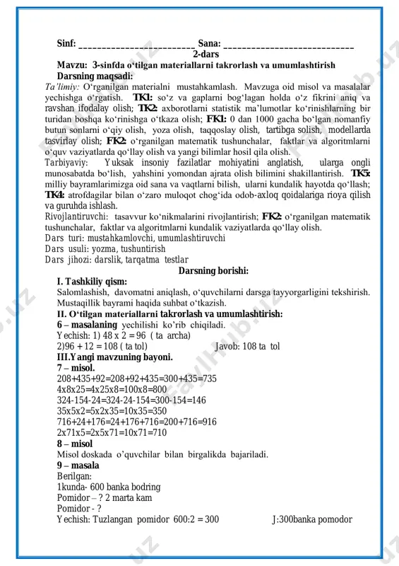 ars mavzu: 3-sinfda o‘tilgan materiallarni takrorlash va umumlashtirish darsning maqsadi: ta’limiy: o„rganilgan materialni mustahkamlash. mavzuga oid misol va masalalar yechishga o„rgatish. tk1: so„z va gaplarni bog„lagan holda o„z fikrini aniq va ravshan ifodalay olish; tk2: axborotlarni statistik ma‟lumotlar ko„rinishlarning bir turidan boshqa ko„rinishga o„tkaza olish; fk1: 0 dan 1000 gacha bo„lgan nomanfiy butun sonlarni o„qiy olish, yoza olish, taqqoslay olish, tartibga solish, modellarda tasvirlay olish; fk2: o„rganilgan matematik tushunchalar, faktlar va algoritmlarni o„quv vaziyatlarda qo„llay olish va yangi bilimlar hosil qila olish. tarbiyaviy: yuksak insoniy fazilatlar mohiyatini anglatish, ularga ongli munosabatda bo„lish, yahshini yomondan ajrata olish bilimini shakillantirish. tk5: milliy bayramlarimizga oid sana va vaqtlarni bilish, ularni kundalik hayotda qo„llash; tk4: atrofdagilar bilan o„zaro muloqot chog„ida odob-axloq qoidalariga rioya qilish va guruhda ishlash. rivojlantiruvchi: tasavvur ko„nikmalarini rivojlantirish; fk2: o„rganilgan matematik tushunchalar, faktlar va algoritmlarni kundalik vaziyatlarda qo„llay olish. dars turi: mustahkamlovchi, umumlashtiruvchi dars usuli: yozma, tushuntirish dars jihozi: darslik, tarqatma …