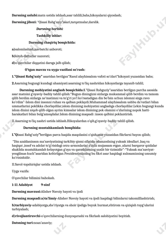 a ilgari surilgan pok insoniy tuyg’larni o’quvchi ongiga singdirish; d)rivojlantiruvchi-o’quvchilarning fikrlash salohiyatini takomillashtirish. darsning turi:mustahkamlash; darsning uslubi:matn ustida ishlash,asar tahlili,bahs,hikoyalarni qiyoslash; darsning jihozi: “qisasi rabg’uziy”asari,tarqatmalar,darslik. darsning borishi: tashkiliy ishlar: darsning chaqiriq bosqichida: a)salomlashish,navbatchi axboroti; b)kitob-daftarlar nazorati; d)o’quvchilar diqqatini darsga jalb qilish; o’tgan mavzu va uyga vazifani so’rash: 1.”qisasi rabg’uziy” asaridan berilgan”rasul alayhissalom vafoti so’zlari”hikoyati yuzasidan bahs; 2.asarning bugungi kundagi ahamiyati:asarning to’liq nashridan hikoyatlarga tayanib tahlil; darsning mohiyatini anglash bosqichida:i.”qisasi rabguziy”asaridan berilgan parcha asosida asar matnini g’oyaviy-badiiy tahlil qilish:“bugun diningizni sizlarga mukammal qilib berdim va tamom qilib berdim sizlarga ne’matimni va to’g’ri yo’l ko’rsatadigan din bo’lsin uchun islomni sizga ravo ko’rdim”-islom dini insonni ruhan va qalban poklaydi.muhammad alayhissalom ushbu da’vatlari bilan ummatlarini poklikka chorlaydilar,islom dinining mohiyatini anglashga chorlaydilar.lekin bugungi kunda islom dinini niqob qilib olgan ayrim kimsalar islom dinining pok olamini o’zlarining nopok hatti-harakatlari bilan bulg’amoqdalar.islom dinining maqsadi :inson qalbini poklantirish. ii.asarning to’liq nashri ustida ishlash.hikoyalardan o’qib,g’oyaviy-badiiy tahlil qilish. darsning mustahkamlash …