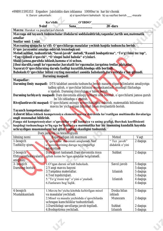 hov jaloliddin dars ishlanma 10000so’m har bir chorak v. darsni yakunlash: a) o`quvchilarni baholash b) uy vazifasi berish ___-masala ko’rildi: ____________o’ibdo’____________ 9-sinf sana__________ 20 -dars mavzu: harakat va parallel ko’chirish mavzuga oid tayanch tushunchalar:ifodalarni soddalashtirish,raqamlar,tartib son,matematik amallar soatlar soni: 1 soat mavzuning qisqacha ta’rifi: o’quvchilarga masalalar yechish haqida tushuncha berish. o’quv jarayonini amalga oshirish texnologiyasi: metod:suhbat, tushuntirish,”savol-javob” metodi,”rasmli boshqotirma”, “to’g’risini tez top”, “eng vijdonli o’quvchi”, “o’zingni halol bahola” o’yinlari. shakl:jamoa,guruhda ishlash,hamma o’zi uchun. jihoz:darslik,rangli ko’rgazmalar,harakatli ko’rgazmalar,tarqatma testlar,plakatlar. nazorat:o’quvchilarning darsda faolligi kuzatilib,hisobga olib boriladi. baholash:o’quvchilar bilimi reyting mezonlari asosida baholanib,dars oxirida e’lon qilinadi. darsning maqsadi maqsadlar: darsning ilmiy maqsadi: dts talablari asosida tushuncha berish nazariy olgan bilimlarini amaliyotga tadbiq qilish, o`quvchilar bilimini mustaxkamlash, mustaqil fikrlashga o`rgatish. darsning ilmiyligiga e`tabor berish. darsning tarbiyaviy maqsadi: dars davomida ahloqiy ishlarni olib boorish, o`quvchilarni jamoa guruh bo`lib ishlashga o`rgatish. rivojlantiruvchi maqsad: o`quvchilarni axloqiy sezuvchanligini oshirish, matematikk bilimlarini mavzu bo`yicha olgan bilimlari bilan rivojlantirib borish. tayanch …