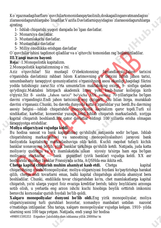li ifodalay olish va do`stlarini fikrini hurmat qilishga o`rganish mavzu asosida qo`shimcha materiallar izlab topishga harakat qilish, ularni o`rganish. do`stona muhitda hamkorlikda ishlash ko`nikmasini shakllantirish uyga vazifa mavzuni o`qib o`rganib kelish, mavzuga oid xarita ustida ishlash, tarixiy atamalarni va tushunchalarni yodlash. o‘quv mashg‘ulotining borishi i. tashkiliy qism (2 daqiqa). dars salomlashish bilan boshlandi. tiglovchilar davomati aniqlanadi. sinfning darsga tayyorgarligi tekshiriladi. tiglovchilar guruhlarga bo‘linib, guruh nomlari yozildi va taoriflandi. baholash mezonlari bilan tanishtirildi. “ ofarin “, “ barakallo “, “barakat qil” so‘zlari yozilgan shakllar. i.tashkiliyqism: salomlashish,davomatnianiqlash,sinftozaliginikuzatish,diyorimizdavadunyodabo`layot ganvoqealarbilano`quvchilarnitanishtirish. ii.o`tilganmavzunitakrorlash: 1-tadbir:o`quvchilarning 8- sinfdaolganbilimlarisinabko`rishmaqsadida “alifbo” mashqinio`tkazamiz.o`quvchilara4 qog`ozigayozilgan “alifbo”harflarigategishlidavlatlarnomivaundasodirbo`lganvabo`layotganvoqealarniyo zadilar.2- tadbir:bajarilganishlarxonadevorigailinib,ko`rgazmatashkiletiladi.ko`rgazmao`quvchil artomonidano`rganibchiqiladi.to`ldirilishilozimbo`lganishlarboshqao`quvchilartomoni danto`ldiriladi. 3-tadbir: +998911595353 ergashov jaloliddin dars ishlanma yillik 20000so’m ko`rgazmadagiharflaro`quvchilartomonidanqaytaolinib,doskagailinganvatmandagiso` zlarasosidaguruhlargabo`linadilar.vazifa:davlatlarniquyidagiso`zlarasosidaguruhlarga ajrating. 1- ishlab chiqarishi yuqori darajada bo`lgan davlatlar. 2- monarxiya davlatlar. 3- mustamlakachi davlatlar. 4- mustamlaka davlatlar 5- milliy ozodlikka erishgan davlatlar o`quvchilar ishini tagdimot qiladilar va o`qituvchi tomonidan rag`batlantiriladilar. iii.yangi mavzu bayoni: reja: 1.monopolistik kapitalizm. 2.monopolistik kapitalizmning o`rni. aziz o'quvchilar! siz …