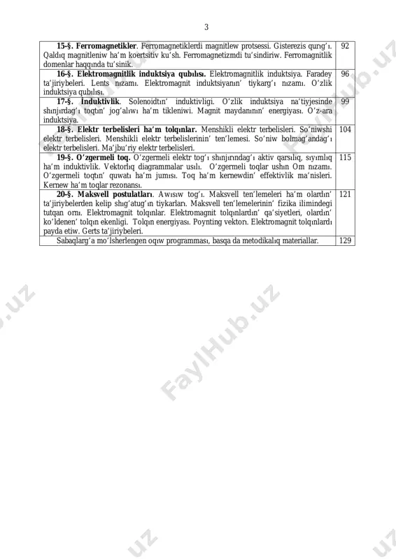 ’lekshenin’ magnit maydanı. 84 14-§. magnetikler. zatlardın’ magnitlik qa’siyetleri. molekulalıq toqlar. magnitleniw vektorı. diamagnetikler, paramagnetikler, ferromagnetiklar. para- ha’m diamagnetizmdi tu’sindliriw. 85 3 15-§. ferromagnetikler. ferromagnetiklerdi magnitlew protsessi. gisterezis qurıg’ı. qaldıq magnitleniw ha’m koertsitiv ku’sh. ferromagnetizmdi tu’sindiriw. ferromagnitlik domenlar haqqında tu’sinik. 92 16-§. elektromagnitlik induktsiya qubılısı. elektromagnitlik induktsiya. faradey ta’jiriybeleri. lents nızamı. elektromagnit induktsiyanın’ tiykarg’ı nızamı. o’zlik induktsiya qubılısı. 96 17-§. i̇nduktivlik. solenoidtın’ induktivligi. o’zlik induktsiya na’tiyjesinde shınjırdag’ı toqtın’ jog’alıwı ha’m tikleniwi. magnit maydanının’ energiyası. o’z-ara induktsiya. 99 18-§. elektr terbelisleri ha’m tolqınlar. menshikli elektr terbelisleri. so’niwshi elektr terbelisleri. menshikli elektr terbelislerinin’ ten’lemesi. so’niw bolmag’andag’ı elektr terbelisleri. ma’jbu’riy elektr terbelisleri. 104 19-§. o’zgermeli toq. o’zgermeli elektr tog’ı shınjırındag’ı aktiv qarsılıq, sıyımlıq ha’m induktivlik. vektorlıq diagrammalar usılı. o’zgermeli toqlar ushın om nızamı. o’zgermeli toqtın’ quwatı ha’m jumısı. toq ha’m kernewdin’ effektivlik ma’nisleri. kernew ha’m toqlar rezonansı. 115 20-§. maksvell postulatları. awısıw tog’ı. maksvell ten’lemeleri ha’m olardın’ ta’jiriybelerden kelip shıg’atug’ın tiykarları. maksvell ten’lemelerinin’ …