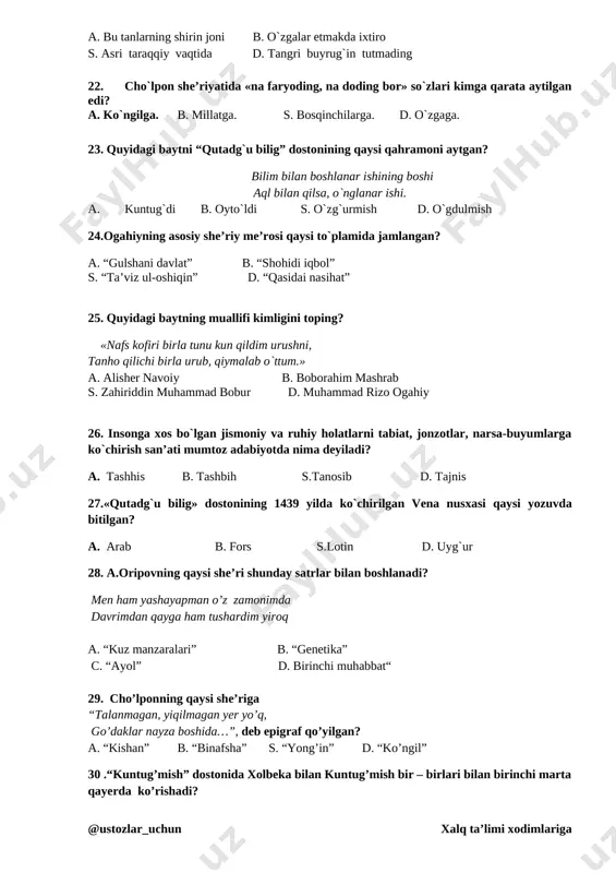 ------------------------------------------ 20. gul barglari uchishadi, tushmayin deb qo’lingga. (h. o).ergash gapning kesimini ko‘rsating. j:------------------------------------ 21.“uxlama ko`p, o`zbek eli,…” misraning davomini belgilang. a. bu tanlarning shirin joni b. o`zgalar etmakda ixtiro s. asri taraqqiy vaqtida d. tangri buyrug`in tutmading 22. cho`lpon she’riyatida «na faryoding, na doding bor» so`zlari kimga qarata aytilgan edi? a. ko`ngilga. b. millatga. s. bosqinchilarga. d. o`zgaga. 23. quyidagi baytni “qutadg`u bilig” dostonining qaysi qahramoni aytgan? bilim bilan boshlanar ishining boshi aql bilan qilsa, o`nglanar ishi. a. kuntug`di b. oyto`ldi s. o`zg`urmish d. o`gdulmish 24.ogahiyning asosiy she’riy me’rosi qaysi to`plamida jamlangan? a. “gulshani davlat” v. “shohidi iqbol” s. “ta’viz ul-oshiqin” d. “qasidai nasihat” 25. quyidagi baytning muallifi kimligini toping? «nafs kofiri birla tunu kun qildim urushni, tanho qilichi birla urub, qiymalab o`ttum.» a. alisher navoiy v. boborahim mashrab s. zahiriddin muhammad bobur d. muhammad rizo ogahiy 26. insonga xos bo`lgan jismoniy va ruhiy holatlarni tabiat, jonzotlar, narsa-buyumlarga ko`chirish …