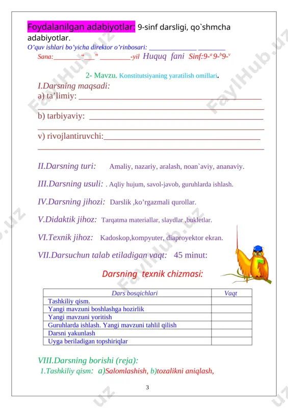 [image: image10.png] vi.texnik jihoz: kadoskop,kompyuter, diaproyektor ekran. vii.darsuchun talab etiladigan vaqt: 45 minut: darsning texnik chizmasi: dars bosqichlari vaqt tashkiliy qism. yangi mavzuni boshlashga hozirlik yangi mavzuni yoritish guruhlarda ishlash. yangi mavzuni tahlil qilish darsni yakunlash uyga beriladigan topshiriqlar viii.darsning borishi (reja): 1.tashkiliy qism: a)salomlashish, b)tozalikni aniqlash, d)davomatni aniqlash c) darsga tayyorgarlik ko`rish va dars rejasi 2. uyga vazifani so`rab baholash: a) og`zaki so`rov b) daftarni tekshirish v) tarqatma materiallar orqali g) misollar yechish e) amaliy. ix.yangi mavzu bayoni: [image: image11.png] [image: image12.png] yangi mavzuni mustahkamlash: [image: image13.png] uyga vazifa: mavzuni o`qib o`rganib kelish __________________ foydalanilgan adabiyotlar: 9-sinf darsligi, qo`shmcha adabiyotlar. o’quv ishlari bo’yicha direktor o’rinbosari: ______________ ________ sana:________“___” _________-yil huquq fani sinf:9-a 9-b9-v 4- mavzu.konstitutsiyaning asosiy prinsplari i.darsning maqsadi: a) ta’limiy: __________________________________________ ____________________________________________________ b) tarbiyaviy: ________________________________________ ____________________________________________________ v) rivojlantiruvchi:____________________________________ ____________________________________________________ ii.darsning turi: amaliy, nazariy, aralash, noan`aviy, ananaviy. iii.darsning usuli: . aqliy hujum, savol-javob, guruhlarda ishlash. iv.darsning jihozi: darslik ,ko’rgazmali …