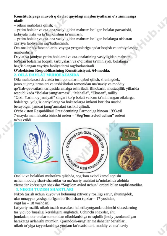 dlarini voyaga yetgunlariga qadar boqish va tarbiyalashga majburdirlar. davlat va jamiyat yetim bolalarni va ota-onalarining vasiyligidan mahrum bo‘lgan bolalarni boqish, tarbiyalash va o‘qitishni ta’minlaydi, bolalarga bag‘ishlangan xayriya faoliyatlarni rag‘batlantiradi. o‘zbekiston respublikasining konstitutsiyasi, 64-modda. 2. oila davlat muhofazasida oila muhofazasi davlatda turli qonunlarni qabul qilish, shuningdek, jamo at jamg‘armalari va tashkilotlari tomonidan ma’naviy va moddiy qo‘llab-quvvatlash tariqasida amalga oshiriladi. binobarin, mustaqillik yillarida respublikada “bolalar jamg‘armasi”, “mahalla”, “ekosan”, milliy “qizil yarim oy jamiyati” singari ko‘p bolali va kam ta’minlangan oilalarga, bolalarga, yolg‘iz qariyalarga va hokazolarga imkoni boricha madad berayotgan jamoat jamg‘armalari tashkil qilindi. o‘zbekiston respublikasi prezidentining farmoniga binoan 1993-yil 7-mayda mamlakatda birinchi orden – “sog‘lom avlod uchun” ordeni ta’sis etildi. [image: ] [image: ] [image: ] onalik va bolalikni muhofaza qilishda, sog‘lom avlod kamol topishi uchun moddiy shart-sharoitlar va ma’naviy muhitni ta’minlashda alohida xizmatlar ko‘rsatgan shaxslar “sog‘lom avlod uchun” ordeni bilan taqdirlanadilar. 3. nikoh tuzish shartlari nikoh tuzish uchun kuyov va kelinning …