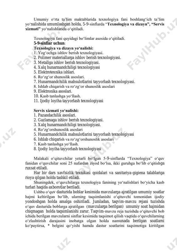mahsulotlarini tayyorlash texnologiyasi 6. ishlab chiqarish va ro‘zg‘orshunoslik asoslari 7. kasb tanlashga yo‘llash. 8. ijodiy loyiha tayyorlash texnologiyasi malakali o‘qituvchilar yetarli bo‘lgan 5-9-sinflarda “texnologiya” o‘quv fanidan o‘quvchilar soni 25 nafardan ziyod bo‘lsa, ikki guruhga bo‘lib o‘qitishga ruxsat etiladi. har bir dars xavfsizlik texnikasi qoidalari va sanitariya-gigiena talablariga rioya qilgan holda tashkil etiladi. shuningdek, o‘quvchilarga texnologiya fanining yo‘nalishlari bo‘yicha kasb turlari haqida axborotlar beriladi. ushbu o‘quv dasturida boblar kesimida mavzularga ajratilgan umumiy soatlar hajmi keltirilgan bo‘lib, ularning taqsimlanishi o‘qituvchi tomonidan ijodiy yondoshgan holda amalga oshiriladi. jumladan, taqvim-mavzu rejani tuzishda o‘quv dasturida boblarga ajratilgan (mavzularga berilgan) umumiy soat hajmidan chiqmagan holda taqsimlanishi zarur. taqvim-mavzu reja tuzishda o‘qituvchi bob ichida berilgan mavzularni sinflar kesimida taqsimot qilish vaqtida o‘quvchilarning o‘zlashtirish darajasini inobatga olgan holda namunada berilgan soatlarni ko‘paytirsa, * belgini qo‘yishi hamda dastur soatlarini taqsimotiga kiritilgan o‘zgarishlar yuzasidan maktab pedagogik kengash yig‘ilishida muhokama etib, qaror qismi bilan hujjatlashtirish lozim. o‘quv dasturida berilgan umumiy soatlar …