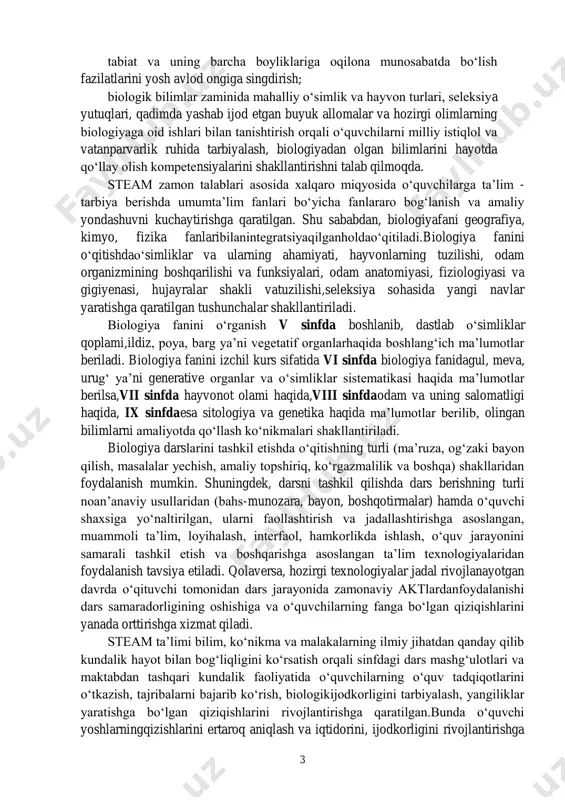 poya, barg ya’ni vegetatif organlarhaqida boshlang‘ich ma’lumotlar beriladi. biologiya fanini izchil kurs sifatida vi sinfda biologiya fanidagul, meva, urug‘ ya’ni generative organlar va o‘simliklar sistematikasi haqida ma’lumotlar berilsa,vii sinfda hayvonot olami haqida,viii sinfdaodam va uning salomatligi haqida, ix sinfdaesa sitologiya va genetika haqida ma’lumotlar berilib, olingan bilimlarni amaliyotda qo‘llash ko‘nikmalari shakllantiriladi. biologiya darslarini tashkil etishda o‘qitishning turli (ma’ruza, og‘zaki bayon qilish, masalalar yechish, amaliy topshiriq, ko‘rgazmalilik va boshqa) shakllaridan foydalanish mumkin. shuningdek, darsni tashkil qilishda dars berishning turli noan’anaviy usullaridan (bahs-munozara, bayon, boshqotirmalar) hamda o‘quvchi shaxsiga yo‘naltirilgan, ularni faollashtirish va jadallashtirishga asoslangan, muammoli ta’lim, loyihalash, interfaol, hamkorlikda ishlash, o‘quv jarayonini samarali tashkil etish va boshqarishga asoslangan ta’lim texnologiyalaridan foydalanish tavsiya etiladi. qolaversa, hozirgi texnologiyalar jadal rivojlanayotgan davrda o‘qituvchi tomonidan dars jarayonida zamonaviy aktlardanfoydalanishi dars samaradorligining oshishiga va o‘quvchilarning fanga bo‘lgan qiziqishlarini yanada orttirishga xizmat qiladi. steam ta’limi bilim, ko‘nikma va malakalarning ilmiy jihatdan qanday qilib kundalik hayot bilan bog‘liqligini ko‘rsatish …