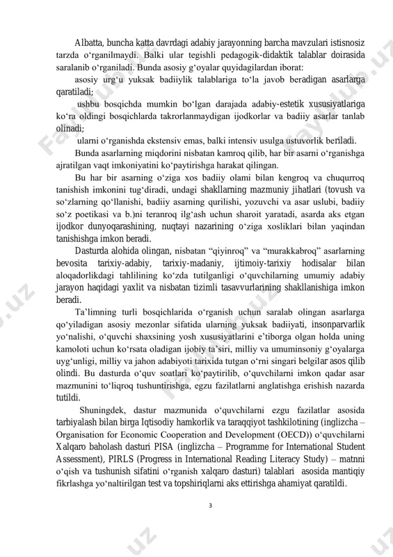 rixiy hodisalar bilan aloqadorlikdagi tahlilining ko‘zda tutilganligi o‘quvchilarning umumiy adabiy jarayon haqidagi yaxlit va nisbatan tizimli tasavvurlarining shakllanishiga imkon beradi. ta’limning turli bosqichlarida o‘rganish uchun saralab olingan asarlarga qo‘yiladigan asosiy mezonlar sifatida ularning yuksak badiiyati, insonparvarlik yo‘nalishi, o‘quvchi shaxsining yosh xususiyatlarini e’tiborga olgan holda uning kamoloti uchun ko‘rsata oladigan ijobiy ta’siri, milliy va umuminsoniy g‘oyalarga uyg‘unligi, milliy va jahon adabiyoti tarixida tutgan o‘rni singari belgilar asos qilib olindi. bu dasturda o‘quv soatlari ko‘paytirilib, o‘quvchilarni imkon qadar asar mazmunini to‘liqroq tushuntirishga, egzu fazilatlarni anglatishga erishish nazarda tutildi. shuningdek, dastur mazmunida o‘quvchilarni ezgu fazilatlar asosida tarbiyalash bilan birga iqtisodiy hamkorlik va taraqqiyot tashkilotining (inglizcha – organisation for economic cooperation and development (oecd)) o‘quvchilarni xalqaro baholash dasturi pisa (inglizcha – programme for international student assessment), pirls (progress in international reading literacy study) – matnni o‘qish va tushunish sifatini o‘rganish xalqaro dasturi) talablari asosida mantiqiy fikrlashga yo‘naltirilgan test va topshiriqlarni aks ettirishga ahamiyat qaratildi. …