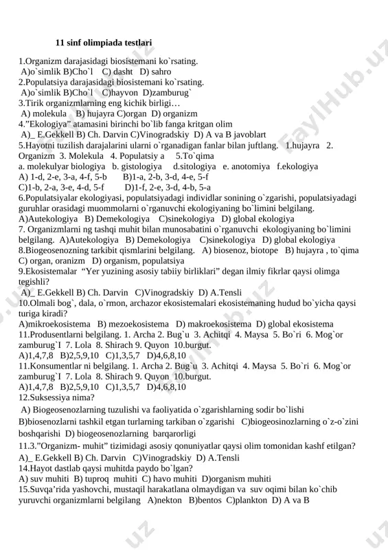 dagi muommolarni o`rganuvchi ekologiyaning bo`limini belgilang. a)autekologiya b) demekologiya c)sinekologiya d) global ekologiya 7. organizmlarni ng tashqi muhit bilan munosabatini o`rganuvchi ekologiyaning bo`limini belgilang. a)autekologiya b) demekologiya c)sinekologiya d) global ekologiya 8.biogeosenozning tarkibit qismlarini belgilang. a) biosenoz, biotope b) hujayra , to`qima c) organ, oranizm d) organism, populatsiya 9.ekosistemalar “yer yuzining asosiy tabiiy birliklari” degan ilmiy fikrlar qaysi olimga tegishli? a)_ e.gekkell b) ch. darvin c)vinogradskiy d) a.tensli 10.olmali bog`, dala, o`rmon, archazor ekosistemalari ekosistemaning hudud bo`yicha qaysi turiga kiradi? a)mikroekosistema b) mezoekosistema d) makroekosistema d) global ekosistema 11.produsentlarni belgilang. 1. archa 2. bug`u 3. achitqi 4. maysa 5. bo`ri 6. mog`or zamburug`i 7. lola 8. shirach 9. quyon 10.burgut. a)1,4,7,8 b)2,5,9,10 c)1,3,5,7 d)4,6,8,10 11.konsumentlar ni belgilang. 1. archa 2. bug`u 3. achitqi 4. maysa 5. bo`ri 6. mog`or zamburug`i 7. lola 8. shirach 9. quyon 10.burgut. a)1,4,7,8 b)2,5,9,10 c)1,3,5,7 d)4,6,8,10 12.suksessiya nima? a) biogeosenozlarning tuzulishi va faoliyatida o`zgarishlarning sodir …
