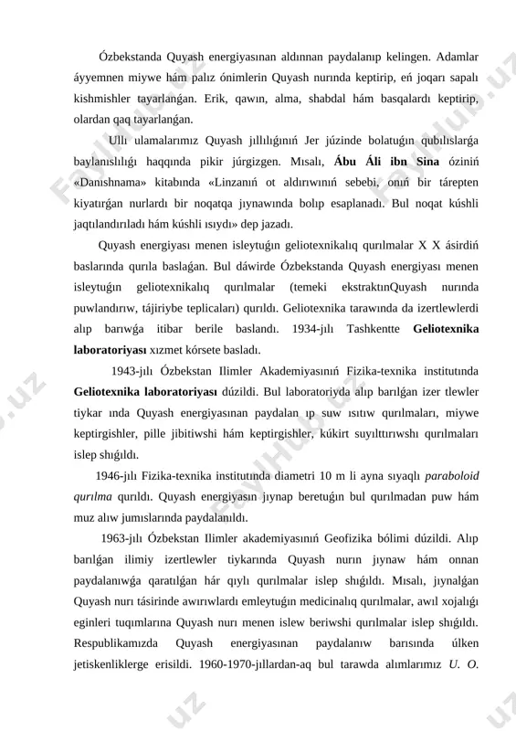 ılma qurıldı. quyash energiyasın jıynap beretuǵın bul qurılmadan puw hám muz alıw jumıslarında paydalanıldı. 1963-jılı ózbekstan ilimler akademiyasınıń geofizika bólimi dúzildi. alıp barılǵan ilimiy izertlewler tiykarında quyash nurın jıynaw hám onnan paydalanıwǵa qaratılǵan hár qıylı qurılmalar islep shıǵıldı. mısalı, jıynalǵan quyash nurı tásirinde awırıwlardı emleytuǵın medicinalıq qurılmalar, awıl xojalıǵı eginleri tuqımlarına quyash nurı menen islew beriwshi qurılmalar islep shıǵıldı. respublikamızda quyash energiyasınan paydalanıw barısında úlken jetiskenliklerge erisildi. 1960-1970-jıllardan-aq bul tarawda alımlarımız u. o. oripov, s. a. azimov hám basqalar tiykar salǵan geliotexnika mektebi qáliplesken edi. 1976-jılı s. a. azimov baslaması menen húkimetimiz qararına muwapıq ózbekstan ilimler akademiyasınıń «fizika-quyash» ilimiy islep shıǵarıw birlespesi dúzildi. bul birlespe tárepinen ámeliy áhmiyetke iye bolǵan izertlewler alıp barılıp, nátiyjeleri ámeliyatqa usınıldı. joqarı paydalı jumıs koefficientine iye bolǵan quyash qurılmaları tiykarında islewshi suw nasosları, medicinada qollanılatuǵın ásbaplar, suwdı duzsızlandırıwshı qurılmalar, teplicalar, keptirgishler hám suwıtqıshlar islep shıǵıldı hám xalıq xojalıǵınıń hár qıylı tarawlarında, ásirese, imaratlardı ıssı suw …