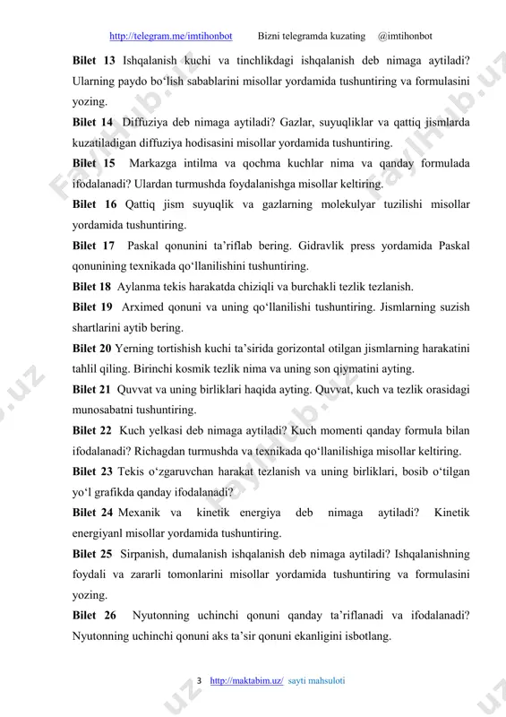 e/imtihonbot bizni telegramda kuzating @imtihonbot 4 http://maktabim.uz/ sayti mahsuloti bilet 27 zichlik va uning birtiklarini ayting. qattiq jism va suyuqlik zichligini hisoblash usullarini tushuntiring. bilet 28 kinematikaning asosiy tushunchalari (moddiy nuqta, trayektoriya, yo'l va ko'chish, ilgarilanma harakat)ni mlsollar yordamida tushuntiring. bilet 29 tovush manbalari va qabul qilgichlarni misollar yordamida tushuntiring. infratovush va ultratovush haqida ayting. bilet 30 jismlarning erkin tushishi deb nimaga aytiladi? erkin tushish tezlanishi son qiymatini ayting. erkin tushishga old qanday formulalarni bilasiz? ikkinchi topshiriqlar bilet 1 jismlarning elektrlanishi. kulon qonuni haqida ma'lumot bering. bilet 2 termodinamikaning birinchi qonuni haqida ma’lumot bering. bilet 3 gazlarda elektr toki bilet 4 magnit maydonining tokli o‘tkazgichga ta’siri bilet 5 vaqtni o‘dchash. taqvimlar bilet 6 suyuqliklarda elektr toki bilet 7 zanjirning bir qismi uchun om qonuni bilet 8 rezistorlar. reostatlar. potensiometr. bilet 9 elektrostansiyalar. bilet 10 atom va yadro tuzilishi haqida ma’lumot bering bilet 11 etokining ishi va quvvati bilet 12 yorug‘likning …
