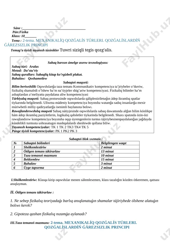 túsinikler tuwri siziqli tegis qozg’alis. sabaq barısın ámelge asırıw texnologiyası: sabaq túri: aralas metod: da’stu’riy sabaq quralları: sabaqliq kitap ko’rgizbeli plakat. bahalaw: qoshametlew sabaqtıń maqseti: bilim beriwshilik oqıwshılarǵa taza temanı kommunikativ kompetenciya ta’jriybeler o’tkeriw, fizikaliq shamalrdi o’lshew ha’m na’tiyjeler shig’ariw kompetenciyasi. fizikaliq bilimler ha’m asbaplardan a’meliyatta paydalana aliw kompetenciyasi tárbiyalıq maqseti: sabaq protsessinde oqıwshılarda qáliplestiriletuǵın ádep ikramlıq spatlar tiykarında belgilenedi. uliwma mádeniy kompetenciya boyınsha watanǵa sadıq insanlarǵa mexir múriwbetli milliy qadiryatlarǵa isenimli baylanısta bolıwı. rawajlandırıwshılıq maqseti sabaq nátiyjesinde oqıwshılarda sabaq dawamında alǵan bilim kónlikpe hám ádep ikramlıq paziyletlerin, logikalıq qabıletler tiykarinda belgilenedi. shaxs spatında ózin-ózi rawajlandırıw kompetenciya boyınsha oqıp úyrengenlerin turmıs tájiriybesinenpaydalanǵan jaǵdayda kúndelikli turmısta ushrasatugın mashqalalardı sheshiwde qollana biliw. tayanısh kompetenciyalar: tk 1 tk 2 tk3 tk4 tk 5 pánge tiyisli kompetenciyalar: pk 1 pk2 pk 3 sabaqtıń blok sxeması : № sabaqtıń bólimleri belgilengen waqıt 1 shólkemlestiriw 2 minut 2 ótilgen temanı tákirarlaw 13 minut 3 taza temanıń …