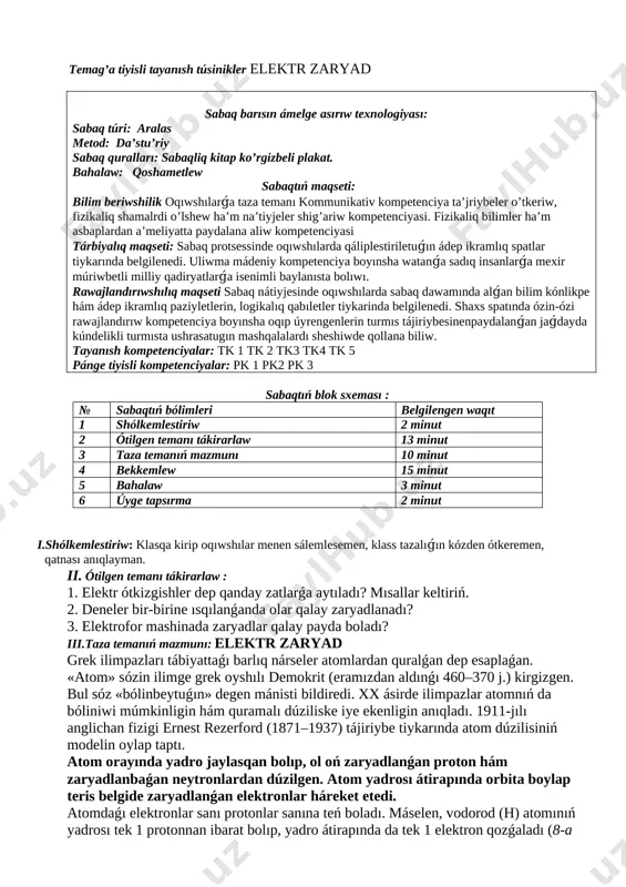 _______________ pán:fizika klass: 8_______ tema : elektr zaryad temag’a tiyisli tayanısh túsinikler elektr zaryad sabaq barısın ámelge asırıw texnologiyası: sabaq túri: aralas metod: da’stu’riy sabaq quralları: sabaqliq kitap ko’rgizbeli plakat. bahalaw: qoshametlew sabaqtıń maqseti: bilim beriwshilik oqıwshılarǵa taza temanı kommunikativ kompetenciya ta’jriybeler o’tkeriw, fizikaliq shamalrdi o’lshew ha’m na’tiyjeler shig’ariw kompetenciyasi. fizikaliq bilimler ha’m asbaplardan a’meliyatta paydalana aliw kompetenciyasi tárbiyalıq maqseti: sabaq protsessinde oqıwshılarda qáliplestiriletuǵın ádep ikramlıq spatlar tiykarında belgilenedi. uliwma mádeniy kompetenciya boyınsha watanǵa sadıq insanlarǵa mexir múriwbetli milliy qadiryatlarǵa isenimli baylanısta bolıwı. rawajlandırıwshılıq maqseti sabaq nátiyjesinde oqıwshılarda sabaq dawamında alǵan bilim kónlikpe hám ádep ikramlıq paziyletlerin, logikalıq qabıletler tiykarinda belgilenedi. shaxs spatında ózin-ózi rawajlandırıw kompetenciya boyınsha oqıp úyrengenlerin turmıs tájiriybesinenpaydalanǵan jaǵdayda kúndelikli turmısta ushrasatugın mashqalalardı sheshiwde qollana biliw. tayanısh kompetenciyalar: tk 1 tk 2 tk3 tk4 tk 5 pánge tiyisli kompetenciyalar: pk 1 pk2 pk 3 sabaqtıń blok sxeması : № sabaqtıń bólimleri belgilengen waqıt 1 shólkemlestiriw 2 minut …