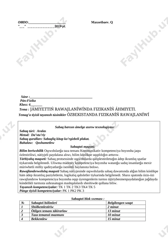 iwshilardi xoshametlep bahalayman vi.úyge tapsırma: 3 bettegi 1 temani oqip aytip beriw. oibdo:______________________ maxsetbaev. q “___” ________________2019-jıl. sáne :_____________________________________ pán:fizika klass: 6_______ tema : jámiyettiń rawajlaníwínda fizikaníń áhmiyeti. temag’a tiyisli tayanısh túsinikler ózbekistanda fizikaníń rawajlaníwí sabaq barısın ámelge asırıw texnologiyası: sabaq túri: aralas metod: da’stu’riy sabaq quralları: sabaqliq kitap ko’rgizbeli plakat. bahalaw: qoshametlew sabaqtıń maqseti: bilim beriwshilik oqıwshılarǵa taza temanı kommunikativ kompetenciya boyınsha jaqsı ózlestiriliwi, nátiyjeli paydalana alıwı, bilim kónlikpe uqıplılıǵın arttırıw. tárbiyalıq maqseti: sabaq protsessinde oqıwshılarda qáliplestiriletuǵın ádep ikramlıq spatlar tiykarında belgilenedi. uliwma mádeniy kompetenciya boyınsha watanǵa sadıq insanlarǵa mexir múriwbetli milliy qadiryatlarǵa isenimli baylanısta bolıwı. rawajlandırıwshılıq maqseti sabaq nátiyjesinde oqıwshılarda sabaq dawamında alǵan bilim kónlikpe hám ádep ikramlıq paziyletlerin, logikalıq qabıletler tiykarinda belgilenedi. shaxs spatında ózin-ózi rawajlandırıw kompetenciya boyınsha oqıp úyrengenlerin turmıs tájiriybesinenpaydalanǵan jaǵdayda kúndelikli turmısta ushrasatugın mashqalalardı sheshiwde qollana biliw. tayanısh kompetenciyalar: tk 1 tk 2 tk3 tk4 tk 5 pánge tiyisli kompetenciyalar: pk 1 pk2 pk …