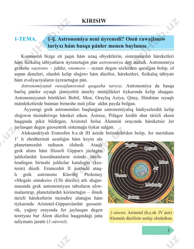 atlı shıǵar masında grek astronomiyası tabısların ulıw malastırıp, planetalardıń kórinetuǵın – ilmek tárizli háreketlerin túsindire alatuǵın hám tiykarında aristotel-gipparxlardıń geosent rik, yaǵnıy orayında jer jaylasqan degen teoriyası bar álem dúzilisi haqqındaǵı jańa taliymattı jarattı (1-súwret). 1-súwret. aristotel (b.e.sh. iv ásir) álemniń dúzilisin usılay elesletken. merkuriy venera yupiter quyash mars ay saturn 4 bul táliymat boyınsha, sol dáwirde belgili bolǵan bes planeta (merkuriy, venera, mars, yupiter hám saturn) jer átirapında episikl dep atalatuǵın aylanalar boylap, usı episikllardıń orayları bolsa deferent dep atalıwshı úlken aylanalar boylap aylanadı. hátte, bul geosentrik teoriya álem dúzilisiniń haqıyqıy túrin sáwlelendirmegen bolsa da, biraq ol derlik on bes ásir dawamında tán alınıp kelindi. ix–xv ásirlerde jaqın hám orta kúnshıǵıs hám oraylıq aziya mám leketlerinde iri astronomiyalıq observatoryalar qurıldı. olarda al-battoniy, al-xarezmiy, al-farǵoniy, abu mahmud xojandiy, abu al-vafo buzjoniy, abduraxmon as-sofiy hám ibn yunus sıyaqlı tanıqlı babalarımız jumıs alıp barǵan. ásirese, al-battoniy grek astronomyası erisken tabısların ulıwmalastırıp, aydıń …