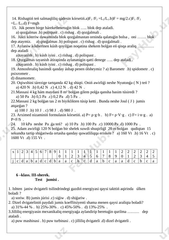q kúshin esapqa almaǵanda suyiqliq yaki gaz bóleksheleriniń idis diywallarina túsiretuǵin basimi barliq baǵitlarda ……….. boladi . a) birdey . b) hár qiyli .c) qarama-qarsi . d) tuwri . 4. keltirilgen formulalardan qaysi biri basimniń formulasi . a) p=f·s. b) p=f/s . c) p= s/f . d) f=p/s. 5. mexanikaliq jumistiń formulasin kórsetiń. a) a=f·s . b) a=f/s . c) a= m/s . d) a=ρ g 6. traktor jer súrgende plugti 10000 n kúsh penen tartadi ,bunda 200 m jolda qanday jumis islenedi ? a) 2000 j .b) 20000 j . c) 200000 j . d) 2000000 j . 7. kóteriwshi kranniń járdemi menen massasi 2500 kg júk 12 m biyiklikke kóterildi. bunda qanday jumis islenildi? a) 30000 j . b) 3000 j . c) 300000 j. d ) 300 j . 8. massasi 20000 miń kg gidravlikaliq shókkishti 1,2 m biyiklikke kótergende qanday jumis islenedi? a) 240 j b) …