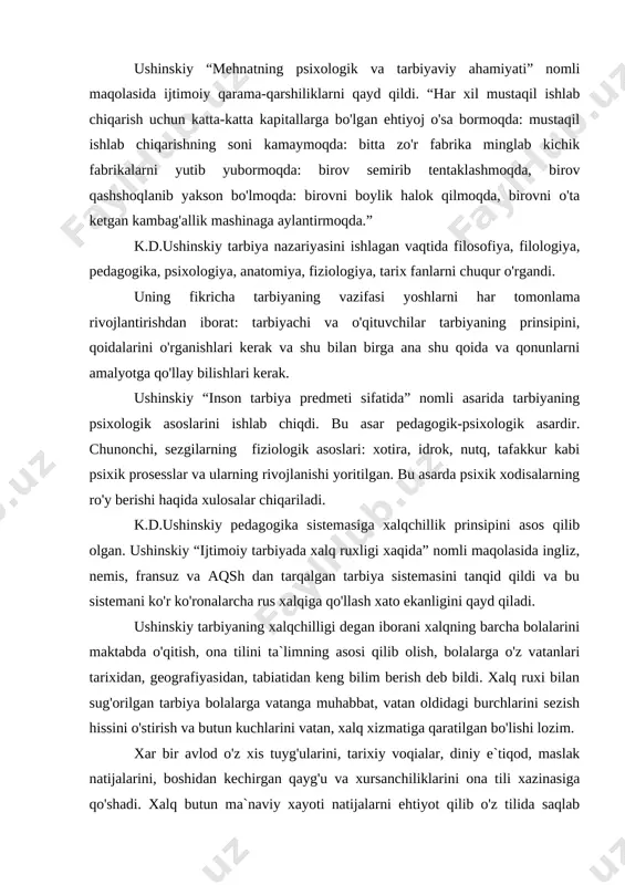 qiga qo'llash xato ekanligini qayd qiladi. ushinskiy tarbiyaning xalqchilligi degan iborani xalqning barcha bolalarini maktabda o'qitish, ona tilini ta`limning asosi qilib olish, bolalarga o'z vatanlari tarixidan, geografiyasidan, tabiatidan keng bilim berish deb bildi. xalq ruxi bilan sug'orilgan tarbiya bolalarga vatanga muhabbat, vatan oldidagi burchlarini sezish hissini o'stirish va butun kuchlarini vatan, xalq xizmatiga qaratilgan bo'lishi lozim. xar bir avlod o'z xis tuyg'ularini, tarixiy voqialar, diniy e`tiqod, maslak natijalarini, boshidan kechirgan qayg'u va xursanchiliklarini ona tili xazinasiga qo'shadi. xalq butun ma`naviy xayoti natijalarni ehtiyot qilib o'z tilida saqlab keladi. til bor ekan, xalq ham bor, xalqning xayot ekanligini til orqali bilish mumkin. bola ona tilini o'zlashtirganda tovush va birikmalarni bilibgina qolmasdan tushunchalar, fikrlar va tuyg'ular badiiy obrazlarni ham o'zlashtiradi. ushinskiy kishi kamolga etgan bo'lishi uchun uning aqliy, jismoniy va axloqiy o'sishi bir-biriga uyg'un bo'lishi kerak deb bildi. ushinskiyning fikricha axloqiy tarbiyaning vositalari qo'yidagilar: 1. ta`lim; 2. o'qituvchining shaxsiy namunasi yoshlar qalbiga …