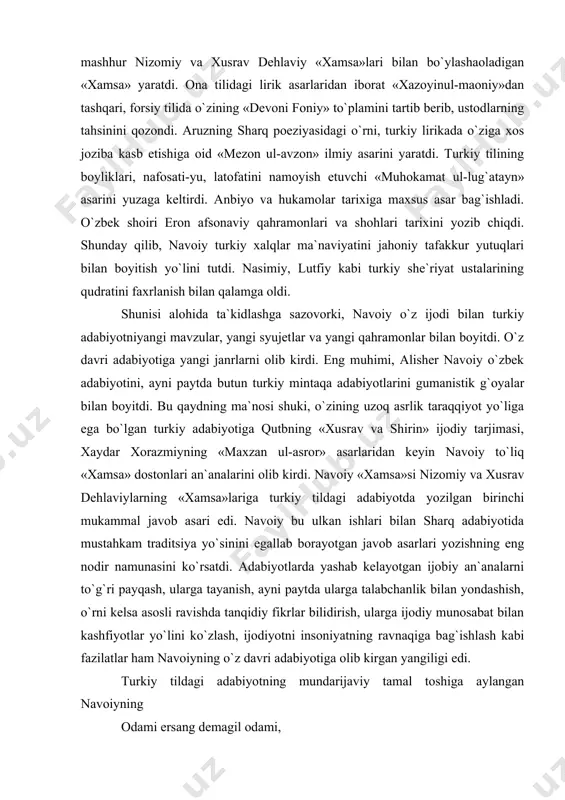navoiy to`liq «xamsa» dostonlari an`analarini olib kirdi. navoiy «xamsa»si nizomiy va xusrav dehlaviylarning «xamsa»lariga turkiy tildagi adabiyotda yozilgan birinchi mukammal javob asari edi. navoiy bu ulkan ishlari bilan sharq adabiyotida mustahkam traditsiya yo`sinini egallab borayotgan javob asarlari yozishning eng nodir namunasini ko`rsatdi. adabiyotlarda yashab kelayotgan ijobiy an`analarni to`g`ri payqash, ularga tayanish, ayni paytda ularga talabchanlik bilan yondashish, o`rni kelsa asosli ravishda tanqidiy fikrlar bilidirish, ularga ijodiy munosabat bilan kashfiyotlar yo`lini ko`zlash, ijodiyotni insoniyatning ravnaqiga bag`ishlash kabi fazilatlar ham navoiyning o`z davri adabiyotiga olib kirgan yangiligi edi. turkiy tildagi adabiyotning mundarijaviy tamal toshiga aylangan navoiyning odami ersang demagil odami, oniki yo`q xalq g`amidin g`ami yana hunarni asrabon netgumdur oxir, olib tufroqqamu ketgumdur oxir. yoki yana ilgimdin kelgancha zulm tig`ini ushatib, mazlum jarohatiga intiqom marhamini qo`ydim» mazmunidagi ustodono so`zlari gumanizmning eng yorqin ifodalari edi. demak, turkiy adabiyot «xamsa» mavzulari, syujet va obrazlari bilangina boyib qolmadi. navoiyning sehrli, ilhomiy qalami bilan jilo topgan …