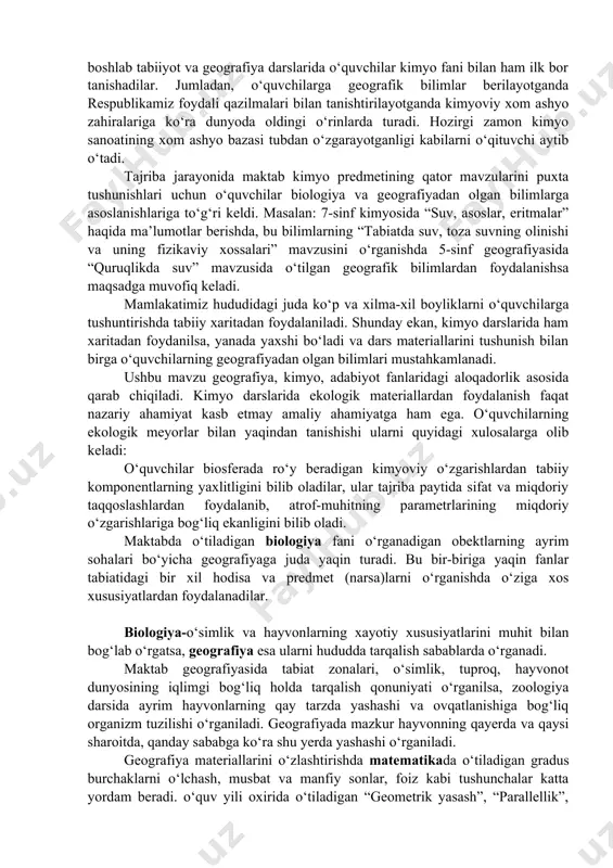 da suv, toza suvning olinishi va uning fizikaviy xossalari” mavzusini o‘rganishda 5-sinf geografiyasida “quruqlikda suv” mavzusida o‘tilgan geografik bilimlardan foydalanishsa maqsadga muvofiq keladi. mamlakatimiz hududidagi juda ko‘p va xilma-xil boyliklarni o‘quvchilarga tushuntirishda tabiiy xaritadan foydalaniladi. shunday ekan, kimyo darslarida ham xaritadan foydanilsa, yanada yaxshi bo‘ladi va dars materiallarini tushunish bilan birga o‘quvchilarning geografiyadan olgan bilimlari mustahkamlanadi. ushbu mavzu geografiya, kimyo, adabiyot fanlaridagi aloqadorlik asosida qarab chiqiladi. kimyo darslarida ekologik materiallardan foydalanish faqat nazariy ahamiyat kasb etmay amaliy ahamiyatga ham ega. o‘quvchilarning ekologik meyorlar bilan yaqindan tanishishi ularni quyidagi xulosalarga olib keladi: o‘quvchilar biosferada ro‘y beradigan kimyoviy o‘zgarishlardan tabiiy komponentlarning yaxlitligini bilib oladilar, ular tajriba paytida sifat va miqdoriy taqqoslashlardan foydalanib, atrof-muhitning parametrlarining miqdoriy o‘zgarishlariga bog‘liq ekanligini bilib oladi. maktabda o‘tiladigan biologiya fani o‘rganadigan obektlarning ayrim sohalari bo‘yicha geografiyaga juda yaqin turadi. bu bir-biriga yaqin fanlar tabiatidagi bir xil hodisa va predmet (narsa)larni o‘rganishda o‘ziga xos xususiyatlardan foydalanadilar. biologiya-o‘simlik va hayvonlarning …