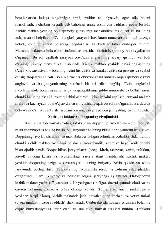 epsiya (qabul qilish) aloqalarining roli. bola o'z "men"i obrazini shakllantirish orqali ijtimoiy o'rnini anglaydi va bu jarayonlarning barchasi bir-biri bilan bog'liq. o'zini anglashni rivojlantirishda bolaning savollariga va qiziqishlariga jiddiy munosabatda bo'lish zarur, chunki bu uning o'zini hurmat qilishini oshiradi. ijtimoiy rolni egallash jarayoni maktab muhitida kuchayadi, bola o'qituvchi va sinfdoshlar orqali o'z rolini o'rganadi. bu davrda bola o'zini o'zi rivojlantirish va o'zini o'zi anglash jarayonida jamiyatdagi o'rnini topadi. xotira, tafakkur va diqqatning rivojlanishi kichik maktab yoshida xotira, tafakkur va diqqatning rivojlanishi o'quv faoliyati bilan chambarchas bog'liq bo'lib, bu jarayonlar bolaning bilish qobiliyatlarini belgilaydi. diqqatning rivojlanishi ta'lim va maktabda beriladigan bilimlarni o'zlashtirishda muhim, chunki kichik maktab yoshidagi bolalar kuzatuvchanlik, xotira va hayol o'sib borishi bilan ajralib turadi. diqqat bilish jarayonlarini (sezgi, idrok, tasavvur, xotira, tafakkur, xayol) vujudga kelish va rivojlanishiga zaruriy shart hisoblanadi. kichik maktab yoshida diqqatning o'ziga xos xususiyati – uning ixtiyoriy bo'lib qolishi va o'quv jarayonida boshqarilishi. tafakkurning rivojlanishi …