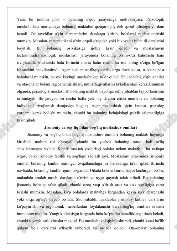 etishi mumkin va bolaning individual rivojlanish darajasiga bog'liq. agar moslashish qiyin kechsa, psixolog yordami kerak bo'lishi mumkin, chunki bu bolaning kelajakdagi psixik salomatligiga ta'sir qiladi. jismoniy va sog‘liq bilan bog‘liq moslashuv omillari jismoniy va sog'liq bilan bog'liq moslashuv omillari bolaning maktab hayotiga kirishida muhim rol o'ynaydi, chunki bu yoshda bolaning tanasi hali to'liq shakllanmagan bo'ladi. kichik maktab yoshidagi bolalar uchun maktab – bu nafaqat o'quv, balki jismoniy faollik va sog'liqni saqlash joyi. moslashuv jarayonida jismoniy omillar bolaning kunlik rejimiga, ovqatlanishiga va harakatiga ta'sir qiladi.birinchi navbatda, bolaning kunlik rejimi o'zgaradi. oilada bola erkinroq hayot kechirgan bo'lsa, maktabda ertalab turish, darslarda o'tirish va uyga qaytish talab etiladi. bu bolaning jismoniy holatiga ta'sir qiladi, chunki uzoq vaqt o'tirish orqa va ko'z sog'ligiga zarar berishi mumkin. masalan, ko'p bolalarda maktabga kirgandan keyin ko'z charchashi yoki orqa og'rig'i paydo bo'ladi. shu sababli, maktablar jismoniy tarbiya darslarini ko'paytirishi va ergonomik mebellardan foydalanishi kerak.sog'liq omillari orasida immunitet …