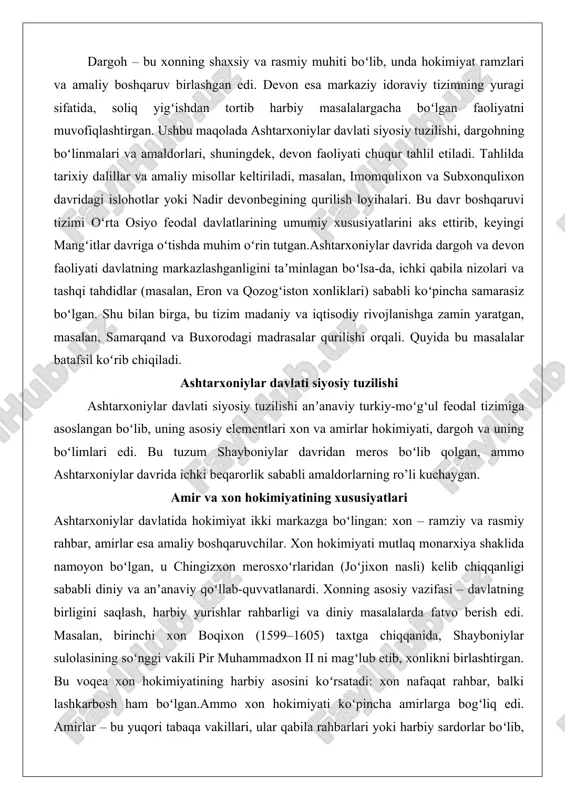 amarqand va buxorodagi madrasalar qurilishi orqali. quyida bu masalalar batafsil koʻrib chiqiladi. ashtarxoniylar davlati siyosiy tuzilishi ashtarxoniylar davlati siyosiy tuzilishi anʼanaviy turkiy-moʻgʻul feodal tizimiga asoslangan boʻlib, uning asosiy elementlari xon va amirlar hokimiyati, dargoh va uning boʻlimlari edi. bu tuzum shayboniylar davridan meros boʻlib qolgan, ammo ashtarxoniylar davrida ichki beqarorlik sababli amaldorlarning ro’li kuchaygan. amir va xon hokimiyatining xususiyatlari ashtarxoniylar davlatida hokimiyat ikki markazga boʻlingan: xon – ramziy va rasmiy rahbar, amirlar esa amaliy boshqaruvchilar. xon hokimiyati mutlaq monarxiya shaklida namoyon boʻlgan, u chingizxon merosxoʻrlaridan (joʻjixon nasli) kelib chiqqanligi sababli diniy va anʼanaviy qoʻllab-quvvatlanardi. xonning asosiy vazifasi – davlatning birligini saqlash, harbiy yurishlar rahbarligi va diniy masalalarda fatvo berish edi. masalan, birinchi xon boqixon (1599–1605) taxtga chiqqanida, shayboniylar sulolasining soʻnggi vakili pir muhammadxon ii ni magʻlub etib, xonlikni birlashtirgan. bu voqea xon hokimiyatining harbiy asosini koʻrsatadi: xon nafaqat rahbar, balki lashkarbosh ham boʻlgan.ammo xon hokimiyati koʻpincha amirlarga bogʻliq edi. amirlar …
